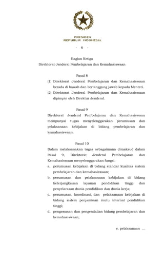 - 6 -
 
Bagian Ketiga
Direktorat Jenderal Pembelajaran dan Kemahasiswaan
Pasal 8
(1) Direktorat Jenderal Pembelajaran dan Kemahasiswaan
berada di bawah dan bertanggung jawab kepada Menteri.
(2) Direktorat Jenderal Pembelajaran dan Kemahasiswaan
dipimpin oleh Direktur Jenderal.
Pasal 9
Direktorat Jenderal Pembelajaran dan Kemahasiswaan
mempunyai tugas menyelenggarakan perumusan dan
pelaksanaan kebijakan di bidang pembelajaran dan
kemahasiswaan.
Pasal 10
Dalam melaksanakan tugas sebagaimana dimaksud dalam
Pasal 9, Direktorat Jenderal Pembelajaran dan
Kemahasiswaan menyelenggarakan fungsi:
a. perumusan kebijakan di bidang standar kualitas sistem
pembelajaran dan kemahasiswaan;
b. perumusan dan pelaksanaan kebijakan di bidang
keterjangkauan layanan pendidikan tinggi dan
penyelarasan dunia pendidikan dan dunia kerja;
c. perumusan, koordinasi, dan pelaksanaan kebijakan di
bidang sistem penjaminan mutu internal pendidikan
tinggi;
d. pengawasan dan pengendalian bidang pembelajaran dan
kemahasiswaan;
e. pelaksanaan ...
 