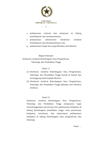 - 7 -
 
e. pelaksanaan evaluasi dan pelaporan di bidang
pembelajaran dan kemahasiswaan;
f. pelaksanaan administrasi Direktorat Jenderal
Pembelajaran dan Kemahasiswaan; dan
g. pelaksanaan fungsi lain yang diberikan oleh Menteri.
Bagian Keempat
Direktorat Jenderal Kelembagaan Ilmu Pengetahuan,
Teknologi, dan Pendidikan Tinggi
Pasal 11
(1) Direktorat Jenderal Kelembagaan Ilmu Pengetahuan,
Teknologi, dan Pendidikan Tinggi berada di bawah dan
bertanggung jawab kepada Menteri.
(2) Direktorat Jenderal Kelembagaan Ilmu Pengetahuan,
Teknologi, dan Pendidikan Tinggi dipimpin oleh Direktur
Jenderal.
Pasal 12
Direktorat Jenderal Kelembagaan Ilmu Pengetahuan,
Teknologi, dan Pendidikan Tinggi mempunyai tugas
menyelenggarakan perumusan dan pelaksanaan kebijakan di
bidang kelembagaan pendidikan tinggi, serta perumusan
kebijakan, koordinasi, dan sinkronisasi pelaksanaan
kebijakan di bidang kelembagaan ilmu pengetahuan dan
teknologi.
Pasal ...
 