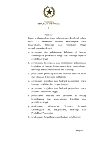 - 8 -
 
Pasal 13
Dalam melaksanakan tugas sebagaimana dimaksud dalam
Pasal 12, Direktorat Jenderal Kelembagaan Ilmu
Pengetahuan, Teknologi, dan Pendidikan Tinggi
menyelenggarakan fungsi:
a. perumusan dan pelaksanaan kebijakan di bidang
kelembagaan pendidikan tinggi dan lembaga layanan
pendidikan tinggi;
b. perumusan, koordinasi, dan sinkronisasi pelaksanaan
kebijakan di bidang kelembagaan ilmu pengetahuan,
teknologi, serta kawasan sains dan teknologi;
c. pelaksanaan pembangunan dan fasilitasi kawasan sains
dan teknologi di kawasan politeknik;
d. perumusan kebijakan dan fasilitasi penjaminan mutu
lembaga penelitian dan pengembangan;
e. perumusan kebijakan dan fasilitasi penjaminan mutu
eksternal pendidikan tinggi;
f. pelaksanaan evaluasi dan pelaporan di bidang
kelembagaan ilmu pengetahuan, teknologi, dan
pendidikan tinggi;
g. pelaksanaan administrasi Direktorat Jenderal
Kelembagaan Ilmu Pengetahuan, Teknologi, dan
Pendidikan Tinggi; dan
h. pelaksanaan fungsi lain yang diberikan oleh Menteri.
Bagian ...
 
