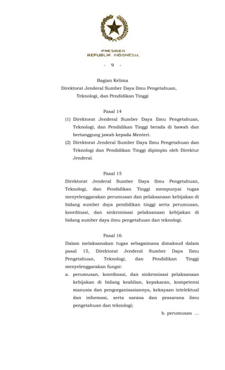 - 9 -
 
Bagian Kelima
Direktorat Jenderal Sumber Daya Ilmu Pengetahuan,
Teknologi, dan Pendidikan Tinggi
Pasal 14
(1) Direktorat Jenderal Sumber Daya Ilmu Pengetahuan,
Teknologi, dan Pendidikan Tinggi berada di bawah dan
bertanggung jawab kepada Menteri.
(2) Direktorat Jenderal Sumber Daya Ilmu Pengetahuan dan
Teknologi dan Pendidikan Tinggi dipimpin oleh Direktur
Jenderal.
Pasal 15
Direktorat Jenderal Sumber Daya Ilmu Pengetahuan,
Teknologi, dan Pendidikan Tinggi mempunyai tugas
menyelenggarakan perumusan dan pelaksanaan kebijakan di
bidang sumber daya pendidikan tinggi serta perumusan,
koordinasi, dan sinkronisasi pelaksanaan kebijakan di
bidang sumber daya ilmu pengetahuan dan teknologi.
Pasal 16
Dalam melaksanakan tugas sebagaimana dimaksud dalam
pasal 15, Direktorat Jenderal Sumber Daya Ilmu
Pengetahuan, Teknologi, dan Pendidikan Tinggi
menyelenggarakan fungsi:
a. perumusan, koordinasi, dan sinkronisasi pelaksanaan
kebijakan di bidang keahlian, kepakaran, kompetensi
manusia dan pengorganisasiannya, kekayaan intelektual
dan informasi, serta sarana dan prasarana ilmu
pengetahuan dan teknologi;
b. perumusan ...
 