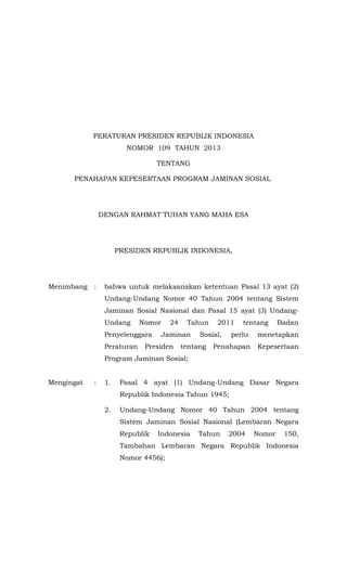 PERATURAN PRESIDEN REPUBLIK INDONESIA
NOMOR 109 TAHUN 2013
TENTANG
PENAHAPAN KEPESERTAAN PROGRAM JAMINAN SOSIAL

DENGAN RAHMAT TUHAN YANG MAHA ESA

PRESIDEN REPUBLIK INDONESIA,

Menimbang

:

bahwa untuk melaksanakan ketentuan Pasal 13 ayat (2)
Undang-Undang Nomor 40 Tahun 2004 tentang Sistem
Jaminan Sosial Nasional dan Pasal 15 ayat (3) UndangUndang

Nomor

Penyelenggara
Peraturan

24

Tahun

Jaminan

Presiden

2011

Sosial,

tentang

tentang

Badan

perlu

menetapkan

Penahapan

Kepesertaan

Program Jaminan Sosial;
Mengingat

:

1.

Pasal 4 ayat (1) Undang-Undang Dasar Negara
Republik Indonesia Tahun 1945;

2.

Undang-Undang Nomor 40 Tahun 2004 tentang
Sistem Jaminan Sosial Nasional (Lembaran Negara
Republik

Indonesia

Tahun

2004

Nomor

150,

Tambahan Lembaran Negara Republik Indonesia
Nomor 4456);

 