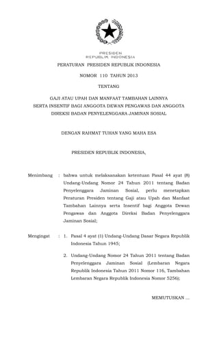 PERATURAN PRESIDEN REPUBLIK INDONESIA
NOMOR 110 TAHUN 2013
TENTANG
GAJI ATAU UPAH DAN MANFAAT TAMBAHAN LAINNYA
SERTA INSENTIF BAGI ANGGOTA DEWAN PENGAWAS DAN ANGGOTA
DIREKSI BADAN PENYELENGGARA JAMINAN SOSIAL
DENGAN RAHMAT TUHAN YANG MAHA ESA
PRESIDEN REPUBLIK INDONESIA,
Menimbang : bahwa untuk melaksanakan ketentuan Pasal 44 ayat (8)
Undang-Undang Nomor 24 Tahun 2011 tentang Badan
Penyelenggara Jaminan Sosial, perlu menetapkan
Peraturan Presiden tentang Gaji atau Upah dan Manfaat
Tambahan Lainnya serta Insentif bagi Anggota Dewan
Pengawas dan Anggota Direksi Badan Penyelenggara
Jaminan Sosial;
Mengingat : 1. Pasal 4 ayat (1) Undang-Undang Dasar Negara Republik
Indonesia Tahun 1945;
2. Undang-Undang Nomor 24 Tahun 2011 tentang Badan
Penyelenggara Jaminan Sosial (Lembaran Negara
Republik Indonesia Tahun 2011 Nomor 116, Tambahan
Lembaran Negara Republik Indonesia Nomor 5256);
MEMUTUSKAN ...
 
