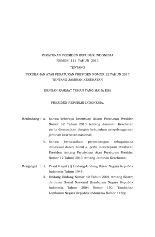 PERATURAN PRESIDEN REPUBLIK INDONESIA
NOMOR 111 TAHUN 2013
TENTANG
PERUBAHAN ATAS PERATURAN PRESIDEN NOMOR 12 TAHUN 2013
TENTANG JAMINAN KESEHATAN
DENGAN RAHMAT TUHAN YANG MAHA ESA

PRESIDEN REPUBLIK INDONESIA,

Menimbang : a.

bahwa beberapa ketentuan dalam Peraturan Presiden
Nomor 12 Tahun 2013 tentang Jaminan Kesehatan
perlu disesuaikan dengan kebutuhan penyelenggaraan
jaminan kesehatan nasional;

b. bahwa

berdasarkan

pertimbangan

sebagaimana

dimaksud dalam huruf a, perlu menetapkan Peraturan
Presiden tentang Perubahan Atas Peraturan Presiden
Nomor 12 Tahun 2013 tentang Jaminan Kesehatan;
Mengingat : 1. Pasal 4 ayat (1) Undang-Undang Dasar Negara Republik
Indonesia Tahun 1945;
2. Undang-Undang Nomor 40 Tahun 2004 tentang Sistem
Jaminan Sosial Nasional (Lembaran Negara Republik
Indonesia

Tahun

2004

Nomor

150,

Tambahan

Lembaran Negara Republik Indonesia Nomor 4456);

 