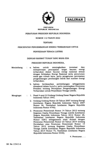 PRESIDEN
REPUELIK INDONESIA
PERATURAN PRESIDEN REPUBLIK INDONESIA
NOMOR 112 TAHUN 2022
TENTANG
PERCEPATAN PENGEMBANGAN ENERGI TERBARUKAN UNTUK
PEITYEDIAAN TENAGA LISTRIK
DENGAN RAHMAT TUHAN YANG MAHA ESA
PRESIDEN REPUBLIK INDONESIA,
Menimbang
Mengingat
a. bahwa untuk meningkatkan investasi dan
mempercepat pencapaian target bauran energi
terbarukan dalam bauran energi nasional sesuai
dengan Kebijakan Energi Nasional serta penurunan
emisi gas nrmah kaca, perlu pengattrran percepatan
pengembangan pembangkit listrik dari sumber energi
terbarukan;
b. bahwa berdasarkan pertimbangan sebagaimana
dimaksud dalam hunrf a, perlu menetapkan Peraturan
Presiden tentang Percepatan Pengembangan Energi
Terbarukan untuk Penyediaan Tenaga Listrik;
1. Pasal 4 ayat (1) Undang-Undang Dasar Negara Republik
Indonesia Tahun 1945;
2. Undang-Undang Nomor 30 Tahun 2OO7 tentang Energi
(L,embaran Negara Republik Indonesia Tahun 2OOT
Nomor 96, Tambahan Lembaran Negara Republik
Indonesia Nomor a7a6h
3. Peraturan Pemerintah Nomor 14 Tahun 2Ot2 tentang
Kegiatan Usaha Penyediaan Tenaga Listrik (Lembaran
Negara Republik Indonesia Tahun 2Ol2 Nomor 28,
Tambahan Lembaran Negara Republik Indonesia
Nomor 5281) sebagaimana telah diubah dengan
Peraturan Pemerintah Nomor 23 Tahun 2O14 tentang
Perubahan atas Peraturan Pemerintah Nomor L4
Tahun 2Ol2 tentang Kegiatan Usatra Penyediaan
Tenaga Listrik (Lembaran Negara Republik Indonesia
Tahun 2Ot4 Nomor 75, Tambahan kmbaran Negara
Republik Indonesia Nomor 553O);
4. Peraturan. . .
SK No 135413 A
 