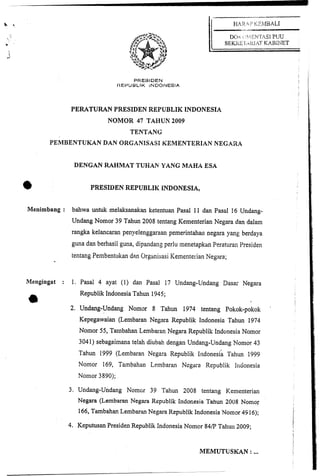 PRESIDEN
                                I?EPUBLIK iNDONESlA



                PERATURAN PRESIDEN REPUBLIK INDONESIA
                            NOMOR 47 TAHUN 2009
                                    TENTANG
       PEMBENTUKAN DAN ORGANISASI KEMENTERIAN NEGARA


                 DENGAN RAHMAT TUHAN YANG MAHA ESA


*                      PRESIIIEN REPUBLIK INDONESIA,


Menimbang : bahwa untuk melaksanakan ketentuan Pasal 11 dan Pasal 16 Undang-
                Undang Nomor 39 Tahun 2008 tentang Kementerian Negara dan dalain
                rangka kelancaran penyelenggaraan pemerintahan negilra yang berdaya
                guna dan berhasil guna, dipandang perlu menetapkan Peraturan Yresiden
                tentang Pembentukan d m Orgilnisasi Kementerian Negara;


Mengingat   :    1. Pasai 4 ayat (1) dan Pasal 17 Undang-Undang Dasa- Negara
                   Republik Indonesia Tahun 1945;

                2. Undang-Undang Nomar 8 Tahun 1974 tentang Pokok-pokok
                   Kepegawaian (Lembaran Negara Republik Indonesia Tahun 1974
                   Nomor 55, Tarnbahan Lembaran Negara Republik Indonesia Nornor
                   304 1) sebagaimana telah diubah dengan Undang-Undang Nomor 43
                   Tahun 1999 (Lembaran Negara Republik lndonesia Tahun 1999
                   Nomor 169, Tambahan Le~nbaran Negara Republik Indonesia
                   Nomor 3890);

                3. Undang-Undang N o m ~ r 39 'Tahun 2008 tentang Kementerian
                   Negara (Lembaran Negara Republik Indonesia Tahun 2008 Nomor
                   166, Tambahan Lembaran Negara Republik Indonesia Nomor 49 16);

                4. Keputusm Presiden Republik Indonesia Nomcr 84/P Tahun 2009;


                                                              MEMUTUSKAN :        ...
 