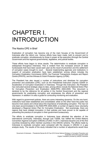 CHAPTER I.
INTRODUCTION
The Nastra CPE in Brief
Eradication of corruption has become one of the main focuses of the Government of
Indonesia after the reform era. Various efforts have been made, both to prevent and to
eradicate corruption, simultaneously by those in power at the executive (through the Central
Government and the regional governments), legislative, and judicial bodies.
These efforts have begun to show results: The determination to eradicate corruption is
widespread throughout Indonesia. This is evident from the increased amount of state
funds/assets that have been saved each year as the result of prevention and the settlement
of corruption cases brought to court. Several implementing agencies and institutions in
support of corruption eradication have been established, among others includes the
Corruption Eradication Commission (KPK), the Financial Transactions Analysis and Report
Centre (PPATK), and the Witness & Victim Protection Agency (LPSK).
The President has also issued a number of instructions and directives for corruption
prevention and eradication (CPE), such as the Presidential Instruction (Inpres) 5/2004 on
Acceleration of Corruption Eradication in Indonesia. Through this Instruction, the President
has instructed several strategic steps to take, among others include the National Action Plan
for Corruption Prevention and Eradication (RAN-PPK) 2004-2009. This document is
declared to be the reference for all parties in the Central Government and the regional
governments for eradicating corruption and emphasizes the efforts of prevention and
repression; in addition it is also a guide for conducting monitoring and evaluation.
With regard to government policies, there are some interesting dynamics. On the one hand,
institutions have been established and consolidated; while on the other hand the public has
become more aware and critical about the importance of eradicating corruption. This has not
only been accommodated in the RAN-PPK 2004-2009, a number of regions have voluntarily
developed a Regional Action Plan for Corruption Eradication. Not surprisingly, there are
regions that have initiated innovation in their policies and have proven to be capable of
preventing the practice of corruption in their government bureaucracy.
The efforts to eradicate corruption in Indonesia have attracted the attention of the
international community. Indonesia, through Law 7/2006, has ratified the United Nations
Convention Against Corruption (UNCAC) of 2003. In 2011, Indonesia became one of the first
countries reviewed by other member countries in the UNCAC scheme. The efforts made by
Indonesia to eradicate corruption were compared with the clauses in UNCAC in a gap
analysis study. The results of the study indicated that a number of adjustments would have
Goverment of Indonesia – Presidential Decree No 55 Year 2012 Annex National Strategy on Corruption Prevention and
Eradication 2012-2014 and 2012-2025
English Translation provided by UNODC Indonesia

 