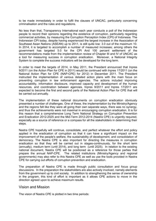 to be made immediately in order to fulfil the clauses of UNCAC, particularly concerning
criminalisation and the rules and regulations.
No less than that, Transparency International each year conducts a poll of the Indonesian
people to record their opinions regarding the existence of corruption, particularly regarding
commercial activities, by measuring the Corruption Perception Index (CPI) of Indonesia. The
Indonesian CPI today, despite having experienced the largest increase in the Association of
Southeast Asian Nations (ASEAN) up to 2011, is still quite low: 3.0 out of the maximum 10.
In 2014, it is targeted to accomplish a number of measured increases; among others the
government has targeted 5.0 for the CPI And 100 percent settlement of the
recommendations made from the implementation review of Chapter III and IV of UNCAC as
a tool for measuring success in corruption eradication. Moreover, a National Integrity
System to complete the success indicators will be developed for the long term.
In order to meet the targets of 2014, in May 2011, the President announced that Inpres
9/2011 (on the Action Plan for CPE in 2011) would be continued with Inpres 17/2011 (on the
National Action Plan for CPE (NAP-CPE) for 2012) in December 2011. The President
instructed the implementation of various detailed action plans with the main focus on
preventing corruption in law enforcement agencies. The actions included improving
accountability, information disclosure, improved capacity and development of the human
resources, and coordination between agencies. Inpres 9/2011 and Inpres 17/2011 are
expected to become the first and second parts of the National Action Plan for CPE that will
be carried out annually.
The implementation of these national documents on corruption eradication obviously
presented a number of challenges. One of these, the implementation by the Ministry/Agency
and the regions felt like they were all going their own separate ways, there was no synergy,
and thus the achievements were not maximal in encouraging corruption eradication. It is for
this reason that a comprehensive Long Term National Strategy on Corruption Prevention
and Eradication 2012-2025 and the Mid-Term 2012-2014 (Nastra CPE) is urgently required,
especially as a source of reference or a compass for all the stakeholders in determining their
steps.
Nastra CPE hopefully will continue, consolidate, and perfect whatever the effort and policy
applied in the eradication of corruption so that it can have a significant impact on the
improvement of the people's welfare, the sustainability of development, and consolidation of
democracy. The Nastra CPE is also important for directing the measures in corruption
eradication so that they will be carried out in stages-continuously, for the short term
(annually), medium term (until 2014), and long term (until 2025). In relation to the existing
national document, Nastra CPE will be positioned as a reference for those parties that
prepare the annual NAP-CPE. The related institutions (Ministry/Agency and regional
governments) may also refer to this Nastra CPE as well as use the tools provided in Nastra
CPE for carrying out efforts of corruption prevention and eradication.
The preparation of Nastra CPE is made through public consultation and focus group
discussions. In the preparation the stakeholders are also actively involved, namely elements
from the government up to civil society. In addition to strengthening the sense of ownership
in the program, this kind of effort is important as it allows CPE actions to move in the
direction agreed upon to achieve maximum results.

Vision and Mission
The vision of Nastra CPE is plotted in two time periods:

Goverment of Indonesia – Presidential Decree No 55 Year 2012 Annex National Strategy on Corruption Prevention and
Eradication 2012-2014 and 2012-2025
English Translation provided by UNODC Indonesia

 