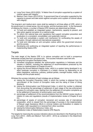 a) Long-Term Vision (2012-2025): “A Nation free of corruption supported by a system of
cultural values with integrity.”
b) Medium-Term Vision (2012-2014): “A government free of corruption supported by the
capacity to prevent and take action against corruption and a system of cultural values
with integrity”.
The long-term and medium-term vision shall be realized in all three pillars of CPE, which is
the government in a broad sense, the civil society, and the business world. In the framework
of realising the Visions, a number of Nastra CPE missions are determined as follows:
a) To build and establish an integrated system, mechanisms, capacity to prevent, and
take action against corruption on a national scale.
b) To reform the national laws and regulations that support corruption prevention and
eradication in a consistent, consolidated, and systematic manner.
c) To build and consolidate a system and mechanism for confiscating the assets of
corruption, through national and international cooperation.
d) To build and internalize an anti corruption culture within the government structure
and the society.
e) Developing and publicizing an integrated system of reporting the performances in
implementing Nastra CPE.

Targets
The main target of the Nastra CPE is to reduce corruption and to build a prosperous
Indonesian society free from corruptive acts. The success indicators used here are:
a) raising the Corruption Perception Index;
b) increased compliance between the anticorruption regulations in Indonesia and the
clauses in UNCAC, including the settlement of recommendations produced by the
review on implementation of Chapter III and IV;
c) raising the Annual National Integrity Index, which is a system being developed in an
effort eradicate corruption in Indonesia in a holistic manner by elaborating on all
pillars (legislative, executive, judiciary, political parties, oversight bodies, media, civil
society and the private sector).
Whereas the success indicators of each strategy are as follows:
a) raising the Corruption Prevention Index, in which the number is obtained from the
sub-indicator of the Control of Corruption Index and the rating of Ease of Doing
Business
b) raising the Anticorruption Law Enforcement Index, in which the number is obtained
from accounting the percentage of settlement of each stage of the law enforcement
process of a corruption case, starting from the settlement of corruption complaints up
to the settlement of execution of anticorruption court verdicts;
c) percentage of settlement of the recommendations from the UNCAC review results in
relation to rules and regulations (results of implementation review of Chapter III and
IV);
d) percentage of assets of corruption recovered and success rate of international
cooperation, which is viewed from the percentage of success in the implementation
of Mutual Legal Assistance (MLA) in criminal matters and Extradition in relation to
corruption, both requested to or received from other countries;
e) raising the Anticorruption Behaviour Index; and
f) Satisfaction index of Stakeholders towards CPE Reports.
The targets for improving the success indicators above are described in the Roadmap for the
Long Term (2012 - 2025) and Medium Term (2012 - 2014) as contained in the Attachment
on Nastra CPE.

Goverment of Indonesia – Presidential Decree No 55 Year 2012 Annex National Strategy on Corruption Prevention and
Eradication 2012-2014 and 2012-2025
English Translation provided by UNODC Indonesia

 