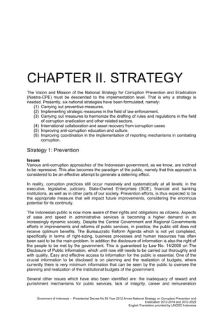 CHAPTER II. STRATEGY
The Vision and Mission of the National Strategy for Corruption Prevention and Eradication
(Nastra-CPE) must be descended to the implementation level. That is why a strategy is
needed. Presently, six national strategies have been formulated, namely:
(1) Carrying out preventive measures.
(2) Implementing strategic measures in the field of law enforcement.
(3) Carrying out measures to harmonize the drafting of rules and regulations in the field
of corruption eradication and other related sectors.
(4) International collaboration and asset recovery from corruption cases
(5) Improving anti-corruption education and culture.
(6) Improving coordination in the implementation of reporting mechanisms in combating
corruption.

Strategy 1: Prevention
Issues
Various anti-corruption approaches of the Indonesian government, as we know, are inclined
to be repressive. This also becomes the paradigm of the public, namely that this approach is
considered to be an effective attempt to generate a deterring effect.
In reality, corruption practices still occur massively and systematically at all levels; in the
executive, legislative, judiciary, State-Owned Enterprises (SOE), financial and banking
institutions, as well as in other parts of our society. Prevention efforts, is thus expected to be
the appropriate measure that will impact future improvements, considering the enormous
potential for its continuity.
The Indonesian public is now more aware of their rights and obligations as citizens. Aspects
of ease and speed in administrative services is becoming a higher demand in an
increasingly dynamic society. Despite the Central Government and Regional Governments
efforts in improvements and reforms of public services, in practice, the public still does not
receive optimum benefits. The Bureaucratic Reform Agenda which is not yet completed,
specifically in terms of right-sizing, business processes and human resources has often
been said to be the main problem. In addition the disclosure of information is also the right of
the people to be met by the government. This is guaranteed by Law No. 14/2008 on The
Disclosure of Public Information, which until now still needs to be carried out thoroughly and
with quality. Easy and effective access to information for the public is essential. One of the
crucial information to be disclosed is on planning and the realization of budgets, where
currently there is very minimum information that can be seen by the public to oversee the
planning and realization of the institutional budgets of the government.
Several other issues which have also been identified are: the inadequacy of reward and
punishment mechanisms for public services, lack of integrity, career and remuneration

Goverment of Indonesia – Presidential Decree No 55 Year 2012 Annex National Strategy on Corruption Prevention and
Eradication 2012-2014 and 2012-2025
English Translation provided by UNODC Indonesia

 
