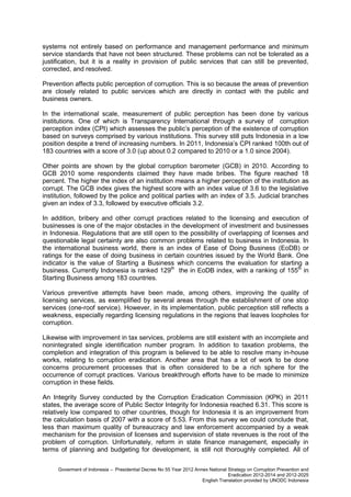 systems not entirely based on performance and management performance and minimum
service standards that have not been structured. These problems can not be tolerated as a
justification, but it is a reality in provision of public services that can still be prevented,
corrected, and resolved.
Prevention affects public perception of corruption. This is so because the areas of prevention
are closely related to public services which are directly in contact with the public and
business owners.
In the international scale, measurement of public perception has been done by various
institutions. One of which is Transparency International through a survey of corruption
perception index (CPI) which assesses the public’s perception of the existence of corruption
based on surveys comprised by various institutions. This survey still puts Indonesia in a low
position despite a trend of increasing numbers. In 2011, Indonesia’s CPI ranked 100th out of
183 countries with a score of 3.0 (up about 0.2 compared to 2010 or a 1.0 since 2004).
Other points are shown by the global corruption barometer (GCB) in 2010. According to
GCB 2010 some respondents claimed they have made bribes. The figure reached 18
percent. The higher the index of an institution means a higher perception of the institution as
corrupt. The GCB index gives the highest score with an index value of 3.6 to the legislative
institution, followed by the police and political parties with an index of 3.5. Judicial branches
given an index of 3.3, followed by executive officials 3.2.
In addition, bribery and other corrupt practices related to the licensing and execution of
businesses is one of the major obstacles in the development of investment and businesses
in Indonesia. Regulations that are still open to the possibility of overlapping of licenses and
questionable legal certainty are also common problems related to business in Indonesia. In
the international business world, there is an index of Ease of Doing Business (EoDB) or
ratings for the ease of doing business in certain countries issued by the World Bank. One
indicator is the value of Starting a Business which concerns the evaluation for starting a
business. Currently Indonesia is ranked 129th the in EoDB index, with a ranking of 155th in
Starting Business among 183 countries.
Various preventive attempts have been made, among others, improving the quality of
licensing services, as exemplified by several areas through the establishment of one stop
services (one-roof service). However, in its implementation, public perception still reflects a
weakness, especially regarding licensing regulations in the regions that leaves loopholes for
corruption.
Likewise with improvement in tax services, problems are still existent with an incomplete and
nonintegrated single identification number program. In addition to taxation problems, the
completion and integration of this program is believed to be able to resolve many in-house
works, relating to corruption eradication. Another area that has a lot of work to be done
concerns procurement processes that is often considered to be a rich sphere for the
occurrence of corrupt practices. Various breakthrough efforts have to be made to minimize
corruption in these fields.
An Integrity Survey conducted by the Corruption Eradication Commission (KPK) in 2011
states, the average score of Public Sector Integrity for Indonesia reached 6.31. This score is
relatively low compared to other countries, though for Indonesia it is an improvement from
the calculation basis of 2007 with a score of 5.53. From this survey we could conclude that,
less than maximum quality of bureaucracy and law enforcement accompanied by a weak
mechanism for the provision of licenses and supervision of state revenues is the root of the
problem of corruption. Unfortunately, reform in state finance management, especially in
terms of planning and budgeting for development, is still not thoroughly completed. All of
Goverment of Indonesia – Presidential Decree No 55 Year 2012 Annex National Strategy on Corruption Prevention and
Eradication 2012-2014 and 2012-2025
English Translation provided by UNODC Indonesia

 