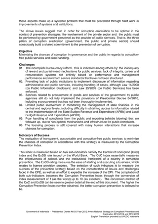 these aspects make up a systemic problem that must be prevented through hard work in
improvements of systems and institutions.
The above issues suggest that, in order for corruption eradication to be optimal in the
context of prevention strategies, the involvement of the private sector and the public must
be performed by government personnel as the provider of public services. That is, the three
pillars of corruption eradication (government, the public and private sector) should
consciously build a shared commitment to the prevention of corruption.
Objective
Minimizing the chances of corruption in governance and the public in regards to corruptionfree public services and case handling.
Challenges
01. The incomplete bureaucracy reform. This is indicated among others by: the inadequacy
of reward and punishment mechanisms for public services, lack of integrity, career and
remuneration systems not entirely based on performance and management
performance and minimum service standards that have not been structured.
02. Prevailing lack of public institutions to implement disclosure of information regarding
administrative and public services, including handling of cases, although Law 14/2008
(on Public Information Disclosure) and Law 25/2009 (on Public Services) has been
enforced.
03. Services related to procurement of goods and services of the government by public
agencies still do not fully implement the provisions of Presidential Decree 54/2010,
including e-procurement that has not been thoroughly implemented.
04. Limited public involvement in monitoring the management of state finances in the
central and regional levels, including difficulty in obtaining access to information related
to the implementation of the State Budget Revenue and Expenditure (APBN) and Local
Budget Revenue and Expenditure (APBD).
05. Poor handling of complaints from the public and reporting (whistle blowing) that are
followed up, due to non-optimal mechanisms and infrastructure for public complaints.
06. The licensing process is still covered with many human interactions that increase
chances for corruption.
Indicators of Success
The realization of transparent, accountable and corruption-free public services to minimize
the chances of corruption in accordance with this strategy is measured by the Corruption
Prevention Index.
This index is measured based on two sub-indicators namely the Control of Corruption (CoC)
index and the EoDB rate issued by the World Bank. The CoC index essentially measures
the effectiveness of policies and the institutional framework of a country in corruption
prevention. The EoDB rating measures the ease of starting and executing a business, which
relates to license provision process. The selection of such indicators is to measure the
success of the prevention strategy based on the consideration of issues and challenges
faced in the CPE, as well as an effort to expedite the increase of the CPI. The compilation of
both sub-indicators becomes the Corruption Prevention Index through the conversion of
index measurement of 1 (as the worst) up to 10 (as excellent). The conversion method of
the CoC and EoDB can be seen in greater detail at the end of this document. The higher the
Corruption Prevention Index number obtained, the better corruption prevention is believed to
be,

Goverment of Indonesia – Presidential Decree No 55 Year 2012 Annex National Strategy on Corruption Prevention and
Eradication 2012-2014 and 2012-2025
English Translation provided by UNODC Indonesia

 