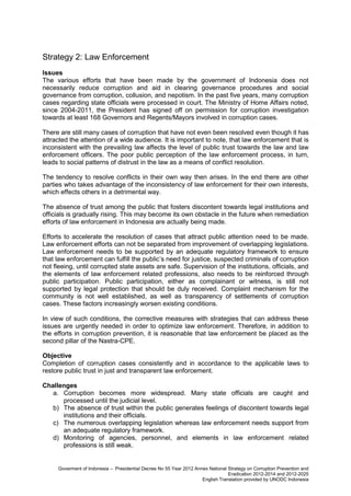 Strategy 2: Law Enforcement
Issues
The various efforts that have been made by the government of Indonesia does not
necessarily reduce corruption and aid in clearing governance procedures and social
governance from corruption, collusion, and nepotism. In the past five years, many corruption
cases regarding state officials were processed in court. The Ministry of Home Affairs noted,
since 2004-2011, the President has signed off on permission for corruption investigation
towards at least 168 Governors and Regents/Mayors involved in corruption cases.
There are still many cases of corruption that have not even been resolved even though it has
attracted the attention of a wide audience. It is important to note, that law enforcement that is
inconsistent with the prevailing law affects the level of public trust towards the law and law
enforcement officers. The poor public perception of the law enforcement process, in turn,
leads to social patterns of distrust in the law as a means of conflict resolution.
The tendency to resolve conflicts in their own way then arises. In the end there are other
parties who takes advantage of the inconsistency of law enforcement for their own interests,
which effects others in a detrimental way.
The absence of trust among the public that fosters discontent towards legal institutions and
officials is gradually rising. This may become its own obstacle in the future when remediation
efforts of law enforcement in Indonesia are actually being made.
Efforts to accelerate the resolution of cases that attract public attention need to be made.
Law enforcement efforts can not be separated from improvement of overlapping legislations.
Law enforcement needs to be supported by an adequate regulatory framework to ensure
that law enforcement can fulfill the public’s need for justice, suspected criminals of corruption
not fleeing, until corrupted state assets are safe. Supervision of the institutions, officials, and
the elements of law enforcement related professions, also needs to be reinforced through
public participation. Public participation, either as complainant or witness, is still not
supported by legal protection that should be duly received. Complaint mechanism for the
community is not well established, as well as transparency of settlements of corruption
cases. These factors increasingly worsen existing conditions.
In view of such conditions, the corrective measures with strategies that can address these
issues are urgently needed in order to optimize law enforcement. Therefore, in addition to
the efforts in corruption prevention, it is reasonable that law enforcement be placed as the
second pillar of the Nastra-CPE.
Objective
Completion of corruption cases consistently and in accordance to the applicable laws to
restore public trust in just and transparent law enforcement.
Challenges
a. Corruption becomes more widespread. Many state officials are caught and
processed until the judicial level.
b) The absence of trust within the public generates feelings of discontent towards legal
institutions and their officials.
c) The numerous overlapping legislation whereas law enforcement needs support from
an adequate regulatory framework.
d) Monitoring of agencies, personnel, and elements in law enforcement related
professions is still weak.

Goverment of Indonesia – Presidential Decree No 55 Year 2012 Annex National Strategy on Corruption Prevention and
Eradication 2012-2014 and 2012-2025
English Translation provided by UNODC Indonesia

 