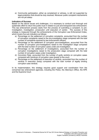 e) Community participation, either as complainant or witness, is still not supported by
legal protection that should be duly received. Moreover public complaint mechanisms
are not yet adequ
Indicators of Success
Based on the above issues and challenges, it is necessary to conduct and thorough and
systematic effort to return the public trust in relation to just and transparent law enforcement.
This law enforcement process starts from the process of submitting a complaint, to preinvestigation, investigation, prosecution until execution of verdict. The success of this
strategy is measured through the achievements of the Corruption Law Enforcement Index,
which covers five sub indicators as follows:
a) Percentage on the settlement of corruption complaints, accounted from the number
of corruption complaints raised to the pre-investigation stage compared with the total
number of complaints received by law enforcement officers;
b) Percentage on the settlement of corruption pre-investigations, accounted from the
number of corruption pre-investigations raised to the investigation stage compared
with the total number of corruption cases under pre-investigation;
c) Percentage on the settlement of investigations, accounted from the number of
corruption investigations raised to the prosecution stage compared with the total
number of corruption cases under investigation;
d) Conviction Rate, accounted from the number of guilty verdicts on corruption cases
compared with handover of corruption case dossier to the court;
e) Percentage on the settlement of execution of verdicts, accounted from the number of
verdicts in execution (body) compared with the total number of legally binding
corruption case verdicts.
In its implementation, this strategy requires good support and coordination from the
concerned law enforcement agencies, including the Police, the Attorney’s Office, the KPK
and the Supreme Court.

Goverment of Indonesia – Presidential Decree No 55 Year 2012 Annex National Strategy on Corruption Prevention and
Eradication 2012-2014 and 2012-2025
English Translation provided by UNODC Indonesia

 