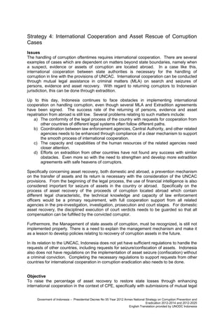 Strategy 4: International Cooperation and Asset Rescue of Corruption
Cases
Issues
The handling of corruption oftentimes requires international cooperation. There are several
examples of cases which are dependent on matters beyond state boundaries, namely when
a suspect, evidence or assets of corruption are located abroad. In a case like this,
international cooperation between state authorities is necessary for the handling of
corruption in line with the provisions of UNCAC. International cooperation can be conducted
through mutual legal assistance in criminal matters (MLA) on search and seizures of
persons, evidence and asset recovery. With regard to returning corruptors to Indonesian
jurisdiction, this can be done through extradition.
Up to this day, Indonesia continues to face obstacles in implementing international
cooperation on handling corruption, even though several MLA and Extradition agreements
have been signed. The success rate of the returning of persons, evidence and asset
repatriation from abroad is still low. Several problems relating to such matters include:
a) The conformity of the legal process of the country with requests for cooperation from
other countries of different legal systems often follow different paths.
b) Coordination between law enforcement agencies, Central Authority, and other related
agencies needs to be enhanced through compliance of a clear mechanism to support
the smooth process of international cooperation.
c) The capacity and capabilities of the human resources of the related agencies need
closer attention.
d) Efforts on extradition from other countries have not found any success with similar
obstacles. Even more so with the need to strengthen and develop more extradition
agreements with safe heavens of corruptors.
Specifically concerning asset recovery, both domestic and abroad, a prevention mechanism
on the transfer of assets and its return is necessary with the consideration of the UNCAC
provisions. From the beginning of the legal process, the use of financial intelligence is also
considered important for seizure of assets in the country or abroad. Specifically on the
process of asset recovery of the proceeds of corruption located abroad which contain
different legal characteristic, the technical knowledge and capacity of law enforcement
officers would be a primary requirement, with full cooperation support from all related
agencies in the pre-investigation, investigation, prosecution and court stages. For domestic
asset recovery, the disciplined execution of court verdicts needs to be guarded so that all
compensation can be fulfilled by the convicted corruptor.
Furthermore, the Management of state assets of corruption, must be recognized, is still not
implemented properly. There is a need to explain the management mechanism and make it
as a lesson to develop policies relating to recovery of corruption assets in the future.
In its relation to the UNCAC, Indonesia does not yet have sufficient regulations to handle the
requests of other countries, including requests for seizure/confiscation of assets. Indonesia
also does not have regulations on the implementation of asset seizure (confiscation) without
a criminal conviction. Completing the necessary regulations to support requests from other
countries for international cooperation in corruption eradication also needs to be done.
Objective
To raise the percentage of asset recovery to restore state losses through enhancing
international cooperation in the context of CPE, specifically with submissions of mutual legal
Goverment of Indonesia – Presidential Decree No 55 Year 2012 Annex National Strategy on Corruption Prevention and
Eradication 2012-2014 and 2012-2025
English Translation provided by UNODC Indonesia

 