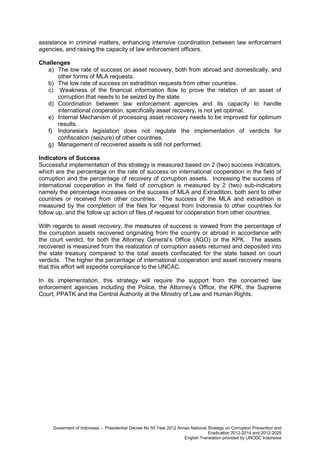 assistance in criminal matters, enhancing intensive coordination between law enforcement
agencies, and raising the capacity of law enforcement officers.
Challenges
a) The low rate of success on asset recovery, both from abroad and domestically, and
other forms of MLA requests.
b) The low rate of success on extradition requests from other countries.
c) Weakness of the financial information flow to prove the relation of an asset of
corruption that needs to be seized by the state.
d) Coordination between law enforcement agencies and its capacity to handle
international cooperation, specifically asset recovery, is not yet optimal.
e) Internal Mechanism of processing asset recovery needs to be improved for optimum
results.
f) Indonesia's legislation does not regulate the implementation of verdicts for
confiscation (seizure) of other countries.
g) Management of recovered assets is still not performed.
Indicators of Success
Successful implementation of this strategy is measured based on 2 (two) success indicators,
which are the percentage on the rate of success on international cooperation in the field of
corruption and the percentage of recovery of corruption assets. Increasing the success of
international cooperation in the field of corruption is measured by 2 (two) sub-indicators
namely the percentage increases on the success of MLA and Extradition, both sent to other
countries or received from other countries. The success of the MLA and extradition is
measured by the completion of the files for request from Indonesia to other countries for
follow up, and the follow up action of files of request for cooperation from other countries.
With regards to asset recovery, the measures of success is viewed from the percentage of
the corruption assets recovered originating from the country or abroad in accordance with
the court verdict, for both the Attorney General’s Office (AGO) or the KPK. The assets
recovered is measured from the realization of corruption assets returned and deposited into
the state treasury compared to the total assets confiscated for the state based on court
verdicts. The higher the percentage of international cooperation and asset recovery means
that this effort will expedite compliance to the UNCAC.
In its implementation, this strategy will require the support from the concerned law
enforcement agencies including the Police, the Attorney’s Office, the KPK, the Supreme
Court, PPATK and the Central Authority at the Ministry of Law and Human Rights.

Goverment of Indonesia – Presidential Decree No 55 Year 2012 Annex National Strategy on Corruption Prevention and
Eradication 2012-2014 and 2012-2025
English Translation provided by UNODC Indonesia

 