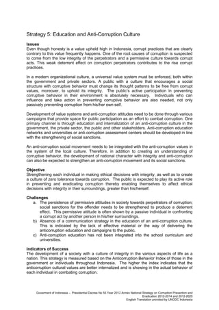 Strategy 5: Education and Anti-Corruption Culture
Issues
Even though honesty is a value upheld high in Indonesia, corrupt practices that are clearly
contrary to this value frequently happens. One of the root causes of corruption is suspected
to come from the low integrity of the perpetrators and a permissive culture towards corrupt
acts. This weak deterrent effect on corruption perpetrators contributes to the rise corrupt
practices.
In a modern organizational culture, a universal value system must be enforced, both within
the government and private sectors. A public with a culture that encourages a social
structure with corruptive behavior must change its thought patterns to be free from corrupt
values, moreover, to uphold its integrity. The public’s active participation in preventing
corruptive behavior in their environment is absolutely necessary. Individuals who can
influence and take action in preventing corruptive behavior are also needed, not only
passively preventing corruption from his/her own self.
Development of value systems and anti-corruption attitudes need to be done through various
campaigns that provide space for public participation as an effort to combat corruption. One
primary channel is through education and internalization of an anti-corruption culture in the
government, the private sector, the public and other stakeholders. Anti-corruption education
networks and universities or anti-corruption assessment centers should be developed in line
with the strengthening of social sanctions.
An anti-corruption social movement needs to be integrated with the anti-corruption values in
the system of the local culture. Therefore, in addition to creating an understanding of
corruptive behavior, the development of national character with integrity and anti-corruption
can also be expected to strengthen an anti-corruption movement and its social sanctions.
Objective
Strengthening each individual in making ethical decisions with integrity, as well as to create
a culture of zero tolerance towards corruption. The public is expected to play its active role
in preventing and eradicating corruption thereby enabling themselves to affect ethical
decisions with integrity in their surroundings, greater than his/herself.
Challenges
a. The persistence of permissive attitudes in society towards perpetrators of corruption;
social sanctions for the offender needs to be strengthened to produce a deterrent
effect. This permissive attitude is often shown by a passive individual in confronting
a corrupt act by another person in his/her surroundings.
b) Absence of a communication strategy in the education of an anti-corruption culture.
This is indicated by the lack of effective material or the way of delivering the
anticorruption education and campaigns to the public.
c) Anti-corruption education has not been integrated into the school curriculum and
universities.
Indicators of Success
The development of a society with a culture of integrity in the various aspects of life as a
nation. This strategy is measured based on the Anticorruption Behavior Index of those in the
government or individuals throughout Indonesia. The higher the index indicates that the
anticorruption cultural values are better internalized and is showing in the actual behavior of
each individual in combating corruption.

Goverment of Indonesia – Presidential Decree No 55 Year 2012 Annex National Strategy on Corruption Prevention and
Eradication 2012-2014 and 2012-2025
English Translation provided by UNODC Indonesia

 
