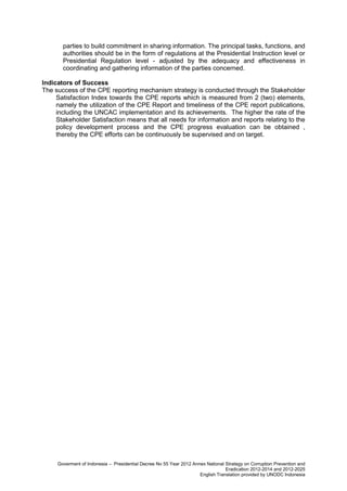 parties to build commitment in sharing information. The principal tasks, functions, and
authorities should be in the form of regulations at the Presidential Instruction level or
Presidential Regulation level - adjusted by the adequacy and effectiveness in
coordinating and gathering information of the parties concerned.
Indicators of Success
The success of the CPE reporting mechanism strategy is conducted through the Stakeholder
Satisfaction Index towards the CPE reports which is measured from 2 (two) elements,
namely the utilization of the CPE Report and timeliness of the CPE report publications,
including the UNCAC implementation and its achievements. The higher the rate of the
Stakeholder Satisfaction means that all needs for information and reports relating to the
policy development process and the CPE progress evaluation can be obtained ,
thereby the CPE efforts can be continuously be supervised and on target.

Goverment of Indonesia – Presidential Decree No 55 Year 2012 Annex National Strategy on Corruption Prevention and
Eradication 2012-2014 and 2012-2025
English Translation provided by UNODC Indonesia

 