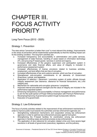 CHAPTER III.
FOCUS ACTIVITY
PRIORITY
Long-Term Focus (2012 - 2025)
Strategy 1. Prevention
The wise advice "prevention is better than cure" is most relevant this strategy. Improvements
in the areas of prevention will be implemented systematically so that the resulting impact can
fix the existing condition. The long-term activities are:
a.
Increased transparency and accountability in administration and public services,
management of state finances, handling of cases based on information technology
(IT), and procuring IT based goods / services in central and regions.
b.
Increased effectiveness of the people’s supervision and participation system in
governance and state financial affairs, and value of integrity is included in
performance assessment system.
c.
Increased effectiveness of license provisions related to business activities,
employment, and land affairs that are free of corruption.
d.
Increased effectiveness of tax and customs services, which are free of corruption.
e.
Strengthened anti-corruption commitments in all elements of Government
(Executive), judicial, and legislative.
f.
Application of selection / placement / promotion system of public officials through
integrity assessment (tax clearance, clearance for financial transactions, etc.) and
integrity pact.
g.
Mechanism for nationwide anti-corruption grievance / complaints
h.
Improved internal and external oversight and the value of integrity are included in the
performance appraisal system.
i.
Enhancing transparency and accountability in finance management and performance
to aim for the audit opinion of Proper Without Exemption with Premium Performance
j.
Revamping/improving of governance system trough bureaucratic reforms.
k.
Execution of e-government.

Strategy 2. Law Enforcement
The focus of priority activities related to the improvement of law enforcement mechanisms in
order to improve public trust towards the authorities and law enforcement agencies are:
a.
Strengthening institutional mechanisms and cooperation among law enforcement
agencies in order to optimize law enforcement process against Corruption.
b.
Strengthening the IT-based facilities for coordination among law enforcement
agencies in handling cases and judicial process (e-law enforcement).
c.
The application of zero tolerance for corruption related crime and more severe legal
sanctions in all levels of government (executive), legislature, and the judiciary.

Goverment of Indonesia – Presidential Decree No 55 Year 2012 Annex National Strategy on Corruption Prevention and
Eradication 2012-2014 and 2012-2025
English Translation provided by UNODC Indonesia

 