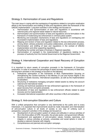 Strategy 3. Harmonization of Laws and Regulations
The main issue in coping with the overlapping of regulations related to corruption eradication
efforts is the harmonization and drafting of laws and regulations within the framework of the
UNCAC implementation. Long-term activities in this strategy are focused on:
a.
Harmonization and synchronization of laws and regulations in accordance with
national policy and regional needs related to natural resources.
b.
Harmonization and synchronization of laws and regulations and its formulation in the
framework of modernizing law enforcement in criminal justice system.
c.
Monitoring and evaluation mechanisms of laws and regulations on overlapping and
inconsistent implementation of laws and regulations
d.
Mapping and revision of laws and regulation related to the law enforcement process,
among others: witness protection and justice collaborators, and obstruction of justice.
e.
Harmonization and drafting of laws and regulations in the context of UNCAC
implementation and other supporting regulations.
f.
Simplifying the number and types of licenses in Regional capacities.
g.
Harmonization of oversight in the implementation of regulations relating to the
provision of authority from the Central Government to the Regional Government.

Strategy 4. International Cooperation and Asset Recovery of Corruption
Proceeds
It is important to return assets of corruption proceeds in the framework of Corruption
eradication. In order to increase the percentage of asset recovery and recovery of state loss,
the long-term activities in this strategy is focused on the following:
a.
Institutional optimization in the framework of MLA implementation focusing on
strengthening the Central Authority in the Ministry of Law and Human Rights in the
process of assets recovery, international cooperation, as well as the implementation
of extradition.
b.
Structuring of institutions managing corruption related assets by taking into account
national and international needs.
c.
Training and technical assistance for law enforcement agencies in the framework of
asset recovery from corruption proceeds.
d.
Socialization of laws and regulations to law enforcement officials related to asset
recovery and its implementation.
e.
Increased international cooperation with other countries in MLA and extradition.

Strategy 5. Anti-corruption Education and Culture
With a unified perspective that corruption is very detrimental to the public and to every
Indonesian, it is expected that improvements would be made. Education and internalization
of anti-corruption culture in all levels of society is one way of unifying such a
perspective. Long-term activities in this strategy are focused on:
a. Development of anti-corruption system of values and attitudes in various activities of
life in the three pillars of CPE: the public, the private sector, and government officials.
b. Development and application of anti-corruption values, honesty, openness, and
integrity in various activities at schools, universities and social sphere in order to
develop a national character with integrity.
c. Comprehensive and planned anti-corruption campaign.
Goverment of Indonesia – Presidential Decree No 55 Year 2012 Annex National Strategy on Corruption Prevention and
Eradication 2012-2014 and 2012-2025
English Translation provided by UNODC Indonesia

 