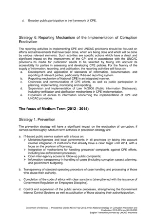 d.

Broaden public participation in the framework of CPE.

Strategy 6. Reporting Mechanism of the Implementation of Corruption
Eradication
The reporting activities in implementing CPE and UNCAC provisions should be focused on
efforts and achievements that have been done, which are being done and which will be done
by various relevant elements. Such activities are specific actions which have a direct and
significant impact on the improvement of the CPI and in accordance with the UNCAC
provisions. Its media for publication needs to be selected by taking into account its
accessibility for parties in assessing and developing CPE policies. For the fluency of the
supply of information, reporting, and publication, the reporting activities will focus on:
a.
Development and application of standards of information, documentation, and
reporting of relevant parties, particularly IT-based reporting system
b.
Reporting mechanism of National CPE in an integrated manner.
c.
Openness and communication of CPE efforts, as well as public participation in
planning, implementing, monitoring and reporting.
d.
Supervision and implementation of Law 14/2008 (Public Information Disclosure),
including verification and clarification mechanisms in CPE implementation.
e.
Expansion of access to information concerning the implementation of CPE and
UNCAC provisions.

The focus of Medium Term (2012 - 2014)
Strategy 1. Prevention
The prevention strategy will have a significant impact on the eradication of corruption, if
carried out thoroughly. Medium term activities in prevention strategy are:
a. IT-based public service system with a focus on:
 Ministries/Agencies and local governments in all provinces by taking into account
internal integration of institutions that already have a clear target until 2014, with a
focus on the provision of licensing;
 Integration of mechanisms for handling grievance/ complaints against CPE efforts,
including law enforcement processes;
 Open inter-agency access to follow-up public complaints;
 Information transparency in handling of cases (including corruption cases), planning,
and government budgeting.
b. Transparency of standard operating procedure of case handling and processing of those
who abuse their authority.
c. Completion of the code of ethics with clear sanctions (strengthened with the issuance of
Government Regulation on Employees Discipline).
d. Control and supervision of the public service processes, strengthening the Government
Internal Control Systems as well as publication of those abusing their authority/position.

Goverment of Indonesia – Presidential Decree No 55 Year 2012 Annex National Strategy on Corruption Prevention and
Eradication 2012-2014 and 2012-2025
English Translation provided by UNODC Indonesia

 