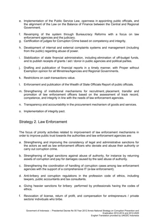 e. Implementation of the Public Service Law, openness in appointing public officials, and
the alignment of the Law on the Balance of Finance between the Central and Regional
Government.
f.

Revamping of the system through Bureaucracy Reforms with a focus on law
enforcement agencies and the judiciary.
g. Certification of judges for Corruption Crime based on competency and integrity.
h. Development of internal and external complaints systems and management (including
from the public) regarding abuse of power.
i.

Stabilization of state financial administration, including elimination of off-budget funds,
and to publish receipts of grants / aid / donor in public agencies and political parties.

j.

Drafting and publication of financial reports in a timely manner, with Proper without
Exemption opinion for all Ministries/Agencies and Regional Governments.

k. Restrictions on cash transactions value.
l.

Enforcement and publication of the Wealth of State Officials Report of public officials.

m. Strengthening of institutional mechanisms for recruitment, placement, transfer and
promotion of law enforcement officers based on the assessment of track record,
competence, and integrity in line with the needs of law enforcement agencies.
n. Transparency and accountability in the procurement mechanism of goods and services.
o. Implementation of integrity pact.

Strategy 2. Law Enforcement
The focus of priority activities related to improvement of law enforcement mechanisms in
order to improve public trust towards the authorities and law enforcement agencies are:
a. Strengthening and improving the consistency of legal and administrative sanctions for
the actors as well as law enforcement officers who deviate and abuse their authority or
carry out corruption crime.
b. Strengthening of legal sanctions against abuse of authority, for instance by returning
assets of corruption and pay for damages caused by the said abuse of authority.
c. Strengthening the coordination of handling of corruption cases among law enforcement
agencies with the support of a comprehensive IT (e-law enforcement).
d. Anti-bribery and corruption regulations in the profession code of ethics, including
lawyers, public accountants and tax consultants.
e. Giving heavier sanctions for bribery performed by professionals having the codes of
ethics.
f.

Revocation of license, return of profit, and compensation for entrepreneurs / private
sectors/ individuals who bribe.

Goverment of Indonesia – Presidential Decree No 55 Year 2012 Annex National Strategy on Corruption Prevention and
Eradication 2012-2014 and 2012-2025
English Translation provided by UNODC Indonesia

 