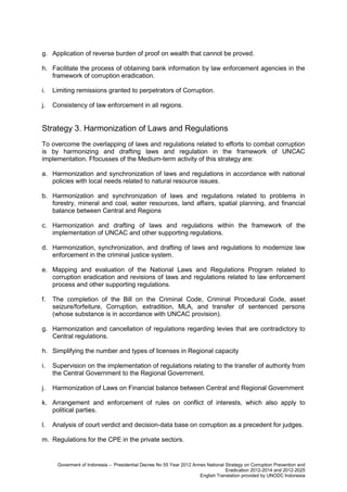 g. Application of reverse burden of proof on wealth that cannot be proved.
h. Facilitate the process of obtaining bank information by law enforcement agencies in the
framework of corruption eradication.
i.

Limiting remissions granted to perpetrators of Corruption.

j.

Consistency of law enforcement in all regions.

Strategy 3. Harmonization of Laws and Regulations
To overcome the overlapping of laws and regulations related to efforts to combat corruption
is by harmonizing and drafting laws and regulation in the framework of UNCAC
implementation. Ffocusses of the Medium-term activity of this strategy are:
a. Harmonization and synchronization of laws and regulations in accordance with national
policies with local needs related to natural resource issues.
b. Harmonization and synchronization of laws and regulations related to problems in
forestry, mineral and coal, water resources, land affairs, spatial planning, and financial
balance between Central and Regions
c. Harmonization and drafting of laws and regulations within the framework of the
implementation of UNCAC and other supporting regulations.
d. Harmonization, synchronization, and drafting of laws and regulations to modernize law
enforcement in the criminal justice system.
e. Mapping and evaluation of the National Laws and Regulations Program related to
corruption eradication and revisions of laws and regulations related to law enforcement
process and other supporting regulations.
f.

The completion of the Bill on the Criminal Code, Criminal Procedural Code, asset
seizure/forfeiture, Corruption, extradition, MLA, and transfer of sentenced persons
(whose substance is in accordance with UNCAC provision).

g. Harmonization and cancellation of regulations regarding levies that are contradictory to
Central regulations.
h. Simplifying the number and types of licenses in Regional capacity
i.

Supervision on the implementation of regulations relating to the transfer of authority from
the Central Government to the Regional Government.

j.

Harmonization of Laws on Financial balance between Central and Regional Government

k. Arrangement and enforcement of rules on conflict of interests, which also apply to
political parties.
l.

Analysis of court verdict and decision-data base on corruption as a precedent for judges.

m. Regulations for the CPE in the private sectors.

Goverment of Indonesia – Presidential Decree No 55 Year 2012 Annex National Strategy on Corruption Prevention and
Eradication 2012-2014 and 2012-2025
English Translation provided by UNODC Indonesia

 