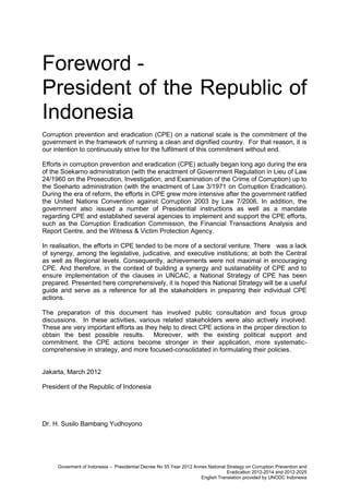 Foreword President of the Republic of
Indonesia
Corruption prevention and eradication (CPE) on a national scale is the commitment of the
government in the framework of running a clean and dignified country. For that reason, it is
our intention to continuously strive for the fulfilment of this commitment without end.
Efforts in corruption prevention and eradication (CPE) actually began long ago during the era
of the Soekarno administration (with the enactment of Government Regulation in Lieu of Law
24/1960 on the Prosecution, Investigation, and Examination of the Crime of Corruption) up to
the Soeharto administration (with the enactment of Law 3/1971 on Corruption Eradication).
During the era of reform, the efforts in CPE grew more intensive after the government ratified
the United Nations Convention against Corruption 2003 by Law 7/2006. In addition, the
government also issued a number of Presidential instructions as well as a mandate
regarding CPE and established several agencies to implement and support the CPE efforts,
such as the Corruption Eradication Commission, the Financial Transactions Analysis and
Report Centre, and the Witness & Victim Protection Agency.
In realisation, the efforts in CPE tended to be more of a sectoral venture. There was a lack
of synergy, among the legislative, judicative, and executive institutions; at both the Central
as well as Regional levels. Consequently, achievements were not maximal in encouraging
CPE. And therefore, in the context of building a synergy and sustainability of CPE and to
ensure implementation of the clauses in UNCAC, a National Strategy of CPE has been
prepared. Presented here comprehensively, it is hoped this National Strategy will be a useful
guide and serve as a reference for all the stakeholders in preparing their individual CPE
actions.
The preparation of this document has involved public consultation and focus group
discussions. In these activities, various related stakeholders were also actively involved.
These are very important efforts as they help to direct CPE actions in the proper direction to
obtain the best possible results. Moreover, with the existing political support and
commitment, the CPE actions become stronger in their application, more systematiccomprehensive in strategy, and more focused-consolidated in formulating their policies.

Jakarta, March 2012
President of the Republic of Indonesia

Dr. H. Susilo Bambang Yudhoyono

Goverment of Indonesia – Presidential Decree No 55 Year 2012 Annex National Strategy on Corruption Prevention and
Eradication 2012-2014 and 2012-2025
English Translation provided by UNODC Indonesia

 