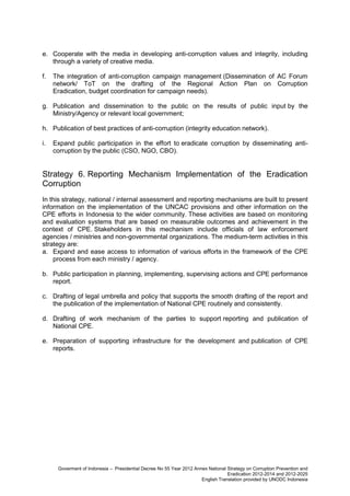 e. Cooperate with the media in developing anti-corruption values and integrity, including
through a variety of creative media.
f.

The integration of anti-corruption campaign management (Dissemination of AC Forum
network/ ToT on the drafting of the Regional Action Plan on Corruption
Eradication, budget coordination for campaign needs).

g. Publication and dissemination to the public on the results of public input by the
Ministry/Agency or relevant local government;
h. Publication of best practices of anti-corruption (integrity education network).
i.

Expand public participation in the effort to eradicate corruption by disseminating anticorruption by the public (CSO, NGO, CBO).

Strategy 6. Reporting Mechanism Implementation of the Eradication
Corruption
In this strategy, national / internal assessment and reporting mechanisms are built to present
information on the implementation of the UNCAC provisions and other information on the
CPE efforts in Indonesia to the wider community. These activities are based on monitoring
and evaluation systems that are based on measurable outcomes and achievement in the
context of CPE. Stakeholders in this mechanism include officials of law enforcement
agencies / ministries and non-governmental organizations. The medium-term activities in this
strategy are:
a. Expand and ease access to information of various efforts in the framework of the CPE
process from each ministry / agency.
b. Public participation in planning, implementing, supervising actions and CPE performance
report.
c. Drafting of legal umbrella and policy that supports the smooth drafting of the report and
the publication of the implementation of National CPE routinely and consistently.
d. Drafting of work mechanism of the parties to support reporting and publication of
National CPE.
e. Preparation of supporting infrastructure for the development and publication of CPE
reports.

Goverment of Indonesia – Presidential Decree No 55 Year 2012 Annex National Strategy on Corruption Prevention and
Eradication 2012-2014 and 2012-2025
English Translation provided by UNODC Indonesia

 