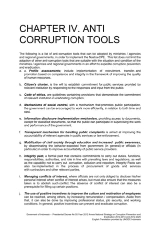 CHAPTER IV. ANTI
CORRUPTION TOOLS
The following is a list of anti-corruption tools that can be adopted by ministries / agencies
and regional governments, in order to implement the Nastra-CPE. This list does not limit the
adoption of other anti-corruption tools that are suitable with the situation and condition of the
ministries / agencies and regional governments in an effort to expedite corruption prevention
and eradication.
a. a. Profile assessments; include implementation of recruitment, transfer, and
promotion based on competence and integrity in the framework of improving the quality
of human resources.
b. Citizen's charter, is the will to establish commitment for public services provided by
relevant institution by responding to the responses and input from the public.
c. Code of ethics, are guidelines containing provisions that demonstrate the commitment
of relevant institution in eradicating corruption.
d. Mechanisms of social control, with a mechanism that promotes public participation,
the government can be encouraged to work more efficiently, in relation to both time and
cost.
e. Information disclosure implementation mechanism, providing access to documents,
except for classified documents, so that the public can participate in supervising the work
and performance of the government.
f.

Transparent mechanism for handling public complaints is aimed at improving the
accountability of relevant agencies in public services or law enforcement.

g. Mobilization of civil society through education and increased public awareness,
by disseminating the behavior expected from government (in general) or officials (in
particular) in order to improve accountability of public service providers.
h. Integrity pact, a formal pact that contains commitments to carry out duties, functions,
responsibilities, authorities, and role in line with prevailing laws and regulations, as well
as the capability not to carry out corruption, collusion and nepotism. Integrity Pacts can
also be implemented in the process of procurement of goods and services
with contractors and other relevant parties.
i.

Managing conflicts of interest, where officials are not only obliged to disclose his/her
personal interest when conflict of interest arises, but must also ensure that the measures
taken is to abolish such conflict. The absence of conflict of interest can also be a
prerequisite for filling up certain positions.

j.

The use of positive incentives to improve the culture and motivation of employees
can be reached, among others, by increasing remuneration / compensation. Aside from
that, it can also be done by improving professional status, job security, and working
conditions. In general, positive incentives can prevent and eradicate corruption.

Goverment of Indonesia – Presidential Decree No 55 Year 2012 Annex National Strategy on Corruption Prevention and
Eradication 2012-2014 and 2012-2025
English Translation provided by UNODC Indonesia

 