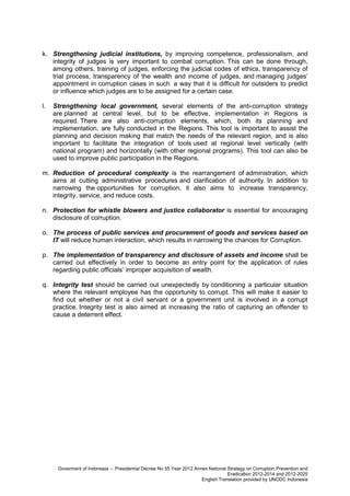 k. Strengthening judicial institutions, by improving competence, professionalism, and
integrity of judges is very important to combat corruption. This can be done through,
among others, training of judges, enforcing the judicial codes of ethics, transparency of
trial process, transparency of the wealth and income of judges, and managing judges’
appointment in corruption cases in such a way that it is difficult for outsiders to predict
or influence which judges are to be assigned for a certain case.
l.

Strengthening local government, several elements of the anti-corruption strategy
are planned at central level, but to be effective, implementation in Regions is
required. There are also anti-corruption elements, which, both its planning and
implementation, are fully conducted in the Regions. This tool is important to assist the
planning and decision making that match the needs of the relevant region, and is also
important to facilitate the integration of tools used at regional level vertically (with
national program) and horizontally (with other regional programs). This tool can also be
used to improve public participation in the Regions.

m. Reduction of procedural complexity is the rearrangement of administration, which
aims at cutting administrative procedures and clarification of authority. In addition to
narrowing the opportunities for corruption, it also aims to increase transparency,
integrity, service, and reduce costs.
n. Protection for whistle blowers and justice collaborator is essential for encouraging
disclosure of corruption.
o. The process of public services and procurement of goods and services based on
IT will reduce human interaction, which results in narrowing the chances for Corruption.
p. The implementation of transparency and disclosure of assets and income shall be
carried out effectively in order to become an entry point for the application of rules
regarding public officials’ improper acquisition of wealth.
q. Integrity test should be carried out unexpectedly by conditioning a particular situation
where the relevant employee has the opportunity to corrupt. This will make it easier to
find out whether or not a civil servant or a government unit is involved in a corrupt
practice. Integrity test is also aimed at increasing the ratio of capturing an offender to
cause a deterrent effect.

Goverment of Indonesia – Presidential Decree No 55 Year 2012 Annex National Strategy on Corruption Prevention and
Eradication 2012-2014 and 2012-2025
English Translation provided by UNODC Indonesia

 