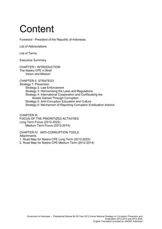 Content
Foreword - President of the Republic of Indonesia
List of Abbreviations
List of Terms
Executive Summary
CHAPTER I. INTRODUCTION
The Nastra CPE in Brief
Vision and Mission
CHAPTER II. STRATEGY
Strategy 1: Prevention
Strategy 2: Law Enforcement
Strategy 3: Harmonising the Laws and Regulations
Strategy 4: International Cooperation and Confiscating the
Assets Gained Through Corruption
Strategy 5: Anti-Corruption Education and Culture
Strategy 6: Mechanism of Reporting Corruption Eradication Actions

CHAPTER III.
FOCUS OF THE PRIORITIZED ACTIVITIES
Long Term Focus (2012-2025)
Medium Term Focus (2012-2014)
CHAPTER IV. ANTI-CORRUPTION TOOLS
Attachments
1. Road Map for Nastra CPE Long Term (2012-2025)
2. Road Map for Nastra CPE Medium Term (2012-2014)

Disclaimer
This is a free English translation of the
the original document in Indonesian. The content
of this publication does not necessarily reflect
the views or policies of UNODC or contributory
organizations, nor does it imply any endorsement.
This document has not been formally edited.

Goverment of Indonesia – Presidential Decree No 55 Year 2012 Annex National Strategy on Corruption Prevention and
Eradication 2012-2014 and 2012-2025
English Translation provided by UNODC Indonesia

 