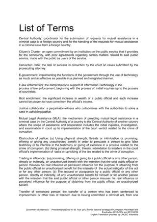 List of Terms
Central Authority: coordinator for the submission of requests for mutual assistance in a
criminal case to a foreign country and for the handling of the requests for mutual assistance
in a criminal case from a foreign country.
Citizen’s Charter: an open commitment by an institution on the public service that it provides
for the community, with prior agreements regarding certain matters related to said public
service, made with the public as users of the service.
Conviction Rate: the rate of success in conviction by the court on cases submitted by the
prosecuting attorney.
E-government: implementing the functions of the government through the use of technology
as much and as effective as possible in a planned and integrated manner.
E-law enforcement: the comprehensive support of Information Technology in the
process of law enforcement, beginning with the process of initial inquiries up to the process
of court trials.
Illicit enrichment: the significant increase in wealth of a public official and such increase
cannot be proven to have come from the official's income.
Justice collaborator: a perpetrator-witness who collaborates with the authorities to solve a
case in upholding justice.
Mutual Legal Assistance (MLA): the mechanism of providing mutual legal assistance in a
criminal case by the Central Authority of a country to the Central Authority of another country
where the scope of assistance and cooperation includes the initial inquiries, investigation,
and examination in court up to implementation of the court verdict related to the crime of
corruption.
Obstruction of justice: (a) Using physical strength, threats or intimidation or promising,
offering or giving any unauthorized benefit in order to persuade a person to give false
testimony or to interfere in the testimony or giving of evidence in a process related to the
crime of corruption; (b) Using physical strength, threats, intimidation to interfere in the court
official's implementation of tasks or upholding of the law related to the crime of corruption.
Trading in influence : (a) promising, offering or giving to a public official or any other person,
directly or indirectly, an unauthorized benefit with the intention that the said public official or
person misuses his real influence or perceived influence for the purpose of obtaining from
the public official an unauthorized benefit for the interests of the actual instigator of this act
or for any other person; (b) The request or acceptance by a public official or any other
person, directly or indirectly, of any unauthorized benefit for himself or for another person
with the intention that the said public official or other person misuses his real influence or
perceived influence for the purpose of obtaining from the public official, an unauthorized
benefit.
Transfer of sentenced person: the transfer of a person who has been sentenced to
imprisonment or other loss of freedom due to having committed a criminal act, from one

Goverment of Indonesia – Presidential Decree No 55 Year 2012 Annex National Strategy on Corruption Prevention and
Eradication 2012-2014 and 2012-2025
English Translation provided by UNODC Indonesia

 