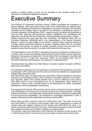 country to another country to carry out the remainder of the sentence based on an
agreement or a bilateral/multilateral arrangement.

Executive Summary
The issuance of Presidential Instruction (Inpres) 5/2004 encouraged the emergence of
various initiatives within government circles, both at the Central level and regional level.
Through this Presidential Instruction for Acceleration in Corruption Eradication, the President
instructed several strategic steps to be taken in the framework of accelerating actions in
corruption prevention and eradication (CPE). Slowly but surely, the efforts and awareness to
carry out CPE, beginning with government policies, establishing and consolidating new
institutions, and raising community awareness, showed promising developments. Actually,
Policies concerning this issue had also been formulated. The National Action Plan for
Corruption Eradication 2004-2009 which is an implementation of the Special Instruction
decision 11 point 3 of Inpres 5/2004, is one of them. In addition, there is also the initiative of
a certain regional government (Pemda) to develop a Regional Action Plan for Corruption
Eradication and pioneer the efforts to develop innovative policies that will prove to be
capable of preventing the practice of corruption within government bureaucracy.
The determination to carry out CPE is a persistent and strong commitment to create and run
a country which is clean and dignified. Implementing the Inpres 5/2004 was the beginning,
followed by the issuance of Inpres 9/2011 (on the Action Plan for Corruption Prevention and
Eradication, 2011) on 12 May 2011 and Inpres 17/2011 (on the National Action Plan for
Corruption Prevention and Eradication, 2012) issued on 19 December 2011.
The Government has ratified the United Nations Convention Against Corruption (UNCAC)
2003 by the Law 7/2006.
This ratification is politically a form of Indonesia's commitment to the international community
to participate in CPE, and at the same time carry out internal consolidation by readjusting the
strategic steps required for CPE.
Over the last four years, the Government has formulated a National Strategy for Corruption
Prevention and Eradication (Nastra CPE) consisting of long-term objectives and mediumterm objectives. Nastra CPE provides direction and a source of reference for the various
CPE efforts which is more comprehensive for all the stakeholders. Good reference is
necessary in order to have a concrete impact on the improvement of welfare, sustainable
development, and the consolidation of democracy.
The preparing of the Nastra CPE was done with the active involvement of various elements
of the stakeholders from among the civil society as well as from the government. A stronger
political commitment, a more systematic-comprehensive strategy, and policy formulation that
is more focused and consolidated in the framework of encouraging acceleration in CPE is
already understood by all the stakeholders as being a nonstop effort.
Nastra CPE has both a long-term vision and medium-term vision. The vision for the long
term (2012-2025) is: “to create an anti-corruption nation that is supported by a system of
cultural values with integrity”. Whereas for the medium term (2012-2014) the vision is “to
create a government that is free from corruption, and having the capacity to prevent and take
action against corruption and a system of integrity as a cultural values”.
The long-term vision and medium-term vision shall both be realized in all the domains, that
is, within the government in a broad sense, the civil society, as well as the business world.

Goverment of Indonesia – Presidential Decree No 55 Year 2012 Annex National Strategy on Corruption Prevention and
Eradication 2012-2014 and 2012-2025
English Translation provided by UNODC Indonesia

 