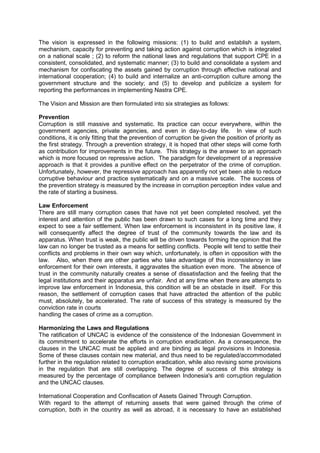 The vision is expressed in the following missions: (1) to build and establish a system,
mechanism, capacity for preventing and taking action against corruption which is integrated
on a national scale ; (2) to reform the national laws and regulations that support CPE in a
consistent, consolidated, and systematic manner; (3) to build and consolidate a system and
mechanism for confiscating the assets gained by corruption through effective national and
international cooperation; (4) to build and internalize an anti-corruption culture among the
government structure and the society; and (5) to develop and publicize a system for
reporting the performances in implementing Nastra CPE.
The Vision and Mission are then formulated into six strategies as follows:
Prevention
Corruption is still massive and systematic. Its practice can occur everywhere, within the
government agencies, private agencies, and even in day-to-day life. In view of such
conditions, it is only fitting that the prevention of corruption be given the position of priority as
the first strategy. Through a prevention strategy, it is hoped that other steps will come forth
as contribution for improvements in the future. This strategy is the answer to an approach
which is more focused on repressive action. The paradigm for development of a repressive
approach is that it provides a punitive effect on the perpetrator of the crime of corruption.
Unfortunately, however, the repressive approach has apparently not yet been able to reduce
corruptive behaviour and practice systematically and on a massive scale. The success of
the prevention strategy is measured by the increase in corruption perception index value and
the rate of starting a business.
Law Enforcement
There are still many corruption cases that have not yet been completed resolved, yet the
interest and attention of the public has been drawn to such cases for a long time and they
expect to see a fair settlement. When law enforcement is inconsistent in its positive law, it
will consequently affect the degree of trust of the community towards the law and its
apparatus. When trust is weak, the public will be driven towards forming the opinion that the
law can no longer be trusted as a means for settling conflicts. People will tend to settle their
conflicts and problems in their own way which, unfortunately, is often in opposition with the
law. Also, when there are other parties who take advantage of this inconsistency in law
enforcement for their own interests, it aggravates the situation even more. The absence of
trust in the community naturally creates a sense of dissatisfaction and the feeling that the
legal institutions and their apparatus are unfair. And at any time when there are attempts to
improve law enforcement in Indonesia, this condition will be an obstacle in itself. For this
reason, the settlement of corruption cases that have attracted the attention of the public
must, absolutely, be accelerated. The rate of success of this strategy is measured by the
conviction rate in courts
handling the cases of crime as a corruption.
Harmonizing the Laws and Regulations
The ratification of UNCAC is evidence of the consistence of the Indonesian Government in
its commitment to accelerate the efforts in corruption eradication. As a consequence, the
clauses in the UNCAC must be applied and are binding as legal provisions in Indonesia.
Some of these clauses contain new material, and thus need to be regulated/accommodated
further in the regulation related to corruption eradication, while also revising some provisions
in the regulation that are still overlapping. The degree of success of this strategy is
measured by the percentage of compliance between Indonesia's anti corruption regulation
and the UNCAC clauses.
International Cooperation and Confiscation of Assets Gained Through Corruption.
With regard to the attempt of returning assets that were gained through the crime of
corruption, both in the country as well as abroad, it is necessary to have an established
Goverment of Indonesia – Presidential Decree No 55 Year 2012 Annex National Strategy on Corruption Prevention and
Eradication 2012-2014 and 2012-2025
English Translation provided by UNODC Indonesia

 