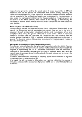 mechanism for prevention and for the direct return of assets as provided in UNCAC.
Indonesian laws do not provide for confiscation from another country, especially the
confiscation of assets without a court decision in a corruption case ("confiscation without a
criminal conviction"). The confiscation of assets must be supported by the management of
state assets in a professional institution so that the assets obtained through corruption can
be returned to the State optimally. The success of this strategy is measured by the
percentage of return in assets obtained from the crime of corruption to the State based on a
court decision.
Anti-Corruption Education and Culture
The increasingly massive practices of corruption call for collaborative determination on the
part of the Government and all stakeholders concerned. This can be in the form of
prevention through anti-corruption educational activities and internalisation of an anticorruption culture among the general public and in private circles. When all individuals
throughout Indonesia have the same view that corruption is evil, then hopefully there will
emerge positive initiatives for CPE in particular, and improvements in the government in
general. The degree of success of this strategy is measured by the percentage in increase of
the national integrity index.
Mechanism of Reporting Corruption Eradication Actions
A mechanism which prioritizes the strengthening of mechanisms within the Ministry/Agency,
private institutions, and the community will facilitate the flow of data/information related to the
progress in implementing the UNCAC provisions. Consolidation and the publication of
information in various media, both electronic and in print, including a CPE web portal will
make it easier to access and use the information to formulate policies and to measure the
performance in CPE.
Success is measured by the percentage of preparing reports and publications as regulated
by the government's policy regarding CPE.
It is hoped that all the needs for information and reporting related to the process of
formulating policies and the assessment of progress in CPE can be better fulfilled and made
in real time.

Goverment of Indonesia – Presidential Decree No 55 Year 2012 Annex National Strategy on Corruption Prevention and
Eradication 2012-2014 and 2012-2025
English Translation provided by UNODC Indonesia

 