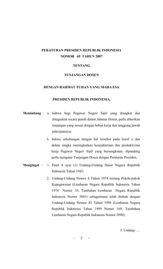 PERATURAN PRESIDEN REPUBLIK INDONESIA 
NOMOR 65 TAHUN 2007 
TENTANG 
TUNJANGAN DOSEN 
DENGAN RAHMAT TUHAN YANG MAHA ESA 
PRESIDEN REPUBLIK INDONESIA, 
Menimbang : a. bahwa bagi Pegawai Negeri Sipil yang diangkat dan ditugaskan secara penuh dalam Jabatan Dosen, perlu diberikan tunjangan yang sesuai dengan beban kerja dan tanggung jawab pekerjaannya; 
b. bahwa sehubungan dengan hal tersebut pada huruf a dan dalam rangka meningkatkan kesejahteraan dan produktivitas kerja Pegawai Negeri Sipil yang bersangkutan, dipandang perlu mengatur Tunjangan Dosen dengan Peraturan Presiden; 
Mengingat : 1. Pasal 4 ayat (1) Undang-Undang Dasar Negara Republik Indonesia Tahun 1945; 
2. Undang-Undang Nomor 8 Tahun 1974 tentang Pokok-pokok Kepegawaian (Lembaran Negara Republik Indonesia Tahun 1974 Nomor 55, Tambahan Lembaran Negara Republik Indonesia Nomor 3041) sebagaimana telah diubah dengan Undang-Undang Nomor 43 Tahun 1999 (Lembaran Negara Republik Indonesia Tahun 1999 Nomor 169, Tambahan Lembaran Negara Republik Indonesia Nomor 3890); 
3. Undang- … 
- 2 -  