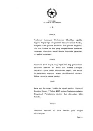 PRESIDEN
REPUBLIK INDONESIA

- 4 -

Pasal5
Pemberian

tunjangan

Pustakawan

dihentikan

apabila

Pegawai Negeri Sipil sebagaimana dimaksud dalam Pasal 2,
diangkat dalam jabatan struktural atau jabatan fungsional
lain atau karena hal lain yang mengakibatkan pemberian
tunjangan dihentikan sesuai dengan ketentuan peraturan
perundang-undangan.
Pasal6
Ketentuan lebih lanjut yang diperlukan bagi pelaksanaan
Peraturan

Presiden ini,

diatur oleh Menteri Keuangan

danl atau Kepala Badan Kepegawaian Negara, baik secara
bersama-sama

maupun

secara

sendiri-sendiri

menurut

bidang tugasnya masing-masing.
Pasal7

I

Pada saat Peraturan Presiden ini mulai berlaku, Peraturari
Presiden Nomor 47 Tahun 2007 ten tang Tunjangan Jabatan
Fungsional

Pustakawan,

dicabut

dan

dinyatakan tidak

berlaku.

Pasal8

Peraturan

Presiden

ini

mulai

berlaku

pada

tanggal

diundangkan .
Agar ...

 