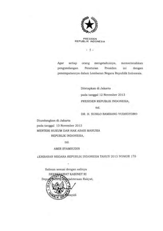PRESIDEN
REPUBLIK INDONESIA

- 5 -

Agar

setiap

orang

pengundangan

mengetahuinya,

Peraturan

Presiden

memerintahkan
ini

dengan

penempatannya dalam Lembaran Negara Republik Indonesia.

Ditetapkan di Jakarta
pada tanggal12 November 2013
PRESIDEN REPUBLIK INDONESIA,
ttd.

DR. H. SUSILO BAMBANG YUDHOYONO
Diundangkan di Jakarta
pada tanggal 13 November 2013
MENTERI HUKUM DAN HAK ASASI MANUSIA
REPUBLIK INDONESIA,
ttd.
AMIR SYAMSUDIN
;,

LEMBARAN NEGARA REPUBLIK INDONESIA TAHUN 2013 NOMOR 178

Salinan sesuai dengan aslinya

 