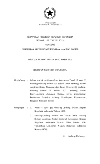 PERATURAN PRESIDEN REPUBLIK INDONESIA
NOMOR 109 TAHUN 2013
TENTANG
PENAHAPAN KEPESERTAAN PROGRAM JAMINAN SOSIAL
DENGAN RAHMAT TUHAN YANG MAHA ESA
PRESIDEN REPUBLIK INDONESIA,
Menimbang : bahwa untuk melaksanakan ketentuan Pasal 13 ayat (2)
Undang-Undang Nomor 40 Tahun 2004 tentang Sistem
Jaminan Sosial Nasional dan Pasal 15 ayat (3) Undang-
Undang Nomor 24 Tahun 2011 tentang Badan
Penyelenggara Jaminan Sosial, perlu menetapkan
Peraturan Presiden tentang Penahapan Kepesertaan
Program Jaminan Sosial;
Mengingat : 1. Pasal 4 ayat (1) Undang-Undang Dasar Negara
Republik Indonesia Tahun 1945;
2. Undang-Undang Nomor 40 Tahun 2004 tentang
Sistem Jaminan Sosial Nasional (Lembaran Negara
Republik Indonesia Tahun 2004 Nomor 150,
Tambahan Lembaran Negara Republik Indonesia
Nomor 4456);
3. Undang-Undang ...
 