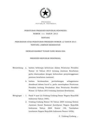 PERATURAN PRESIDEN REPUBLIK INDONESIA
NOMOR 111 TAHUN 2013
TENTANG
PERUBAHAN ATAS PERATURAN PRESIDEN NOMOR 12 TAHUN 2013
TENTANG JAMINAN KESEHATAN
DENGAN RAHMAT TUHAN YANG MAHA ESA
PRESIDEN REPUBLIK INDONESIA,
Menimbang : a. bahwa beberapa ketentuan dalam Peraturan Presiden
Nomor 12 Tahun 2013 tentang Jaminan Kesehatan
perlu disesuaikan dengan kebutuhan penyelenggaraan
jaminan kesehatan nasional;
b. bahwa berdasarkan pertimbangan sebagaimana
dimaksud dalam huruf a, perlu menetapkan Peraturan
Presiden tentang Perubahan Atas Peraturan Presiden
Nomor 12 Tahun 2013 tentang Jaminan Kesehatan;
Mengingat : 1. Pasal 4 ayat (1) Undang-Undang Dasar Negara Republik
Indonesia Tahun 1945;
2. Undang-Undang Nomor 40 Tahun 2004 tentang Sistem
Jaminan Sosial Nasional (Lembaran Negara Republik
Indonesia Tahun 2004 Nomor 150, Tambahan
Lembaran Negara Republik Indonesia Nomor 4456);
3. Undang-Undang …
 