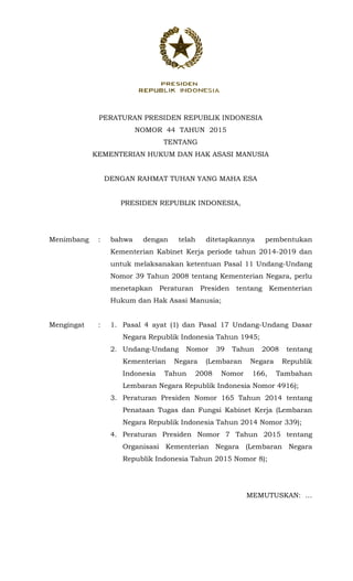 PERATURAN PRESIDEN REPUBLIK INDONESIA
NOMOR 44 TAHUN 2015
TENTANG
KEMENTERIAN HUKUM DAN HAK ASASI MANUSIA
DENGAN RAHMAT TUHAN YANG MAHA ESA
PRESIDEN REPUBLIK INDONESIA,
Menimbang : bahwa dengan telah ditetapkannya pembentukan
Kementerian Kabinet Kerja periode tahun 2014-2019 dan
untuk melaksanakan ketentuan Pasal 11 Undang-Undang
Nomor 39 Tahun 2008 tentang Kementerian Negara, perlu
menetapkan Peraturan Presiden tentang Kementerian
Hukum dan Hak Asasi Manusia;
Mengingat : 1. Pasal 4 ayat (1) dan Pasal 17 Undang-Undang Dasar
Negara Republik Indonesia Tahun 1945;
2. Undang-Undang Nomor 39 Tahun 2008 tentang
Kementerian Negara (Lembaran Negara Republik
Indonesia Tahun 2008 Nomor 166, Tambahan
Lembaran Negara Republik Indonesia Nomor 4916);
3. Peraturan Presiden Nomor 165 Tahun 2014 tentang
Penataan Tugas dan Fungsi Kabinet Kerja (Lembaran
Negara Republik Indonesia Tahun 2014 Nomor 339);
4. Peraturan Presiden Nomor 7 Tahun 2015 tentang
Organisasi Kementerian Negara (Lembaran Negara
Republik Indonesia Tahun 2015 Nomor 8);
MEMUTUSKAN: …
 