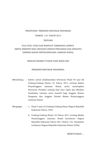 PERATURAN PRESIDEN REPUBLIK INDONESIA
NOMOR 110 TAHUN 2013
TENTANG
GAJI ATAU UPAH DAN MANFAAT TAMBAHAN LAINNYA
SERTA INSENTIF BAGI ANGGOTA DEWAN PENGAWAS DAN ANGGOTA
DIREKSI BADAN PENYELENGGARA JAMINAN SOSIAL

DENGAN RAHMAT TUHAN YANG MAHA ESA

PRESIDEN REPUBLIK INDONESIA,

Menimbang

: bahwa untuk melaksanakan ketentuan Pasal 44 ayat (8)
Undang-Undang Nomor 24 Tahun 2011 tentang Badan
Penyelenggara

Jaminan

Sosial,

perlu

menetapkan

Peraturan Presiden tentang Gaji atau Upah dan Manfaat
Tambahan Lainnya serta Insentif bagi Anggota Dewan
Pengawas

dan

Anggota

Direksi

Badan

Penyelenggara

Jaminan Sosial;
Mengingat

: 1. Pasal 4 ayat (1) Undang-Undang Dasar Negara Republik
Indonesia Tahun 1945;
2. Undang-Undang Nomor 24 Tahun 2011 tentang Badan
Penyelenggara

Jaminan

Sosial

(Lembaran

Negara

Republik Indonesia Tahun 2011 Nomor 116, Tambahan
Lembaran Negara Republik Indonesia Nomor 5256);

MEMUTUSKAN ...

 