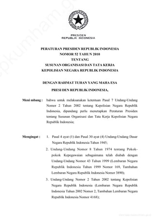 PERATURAN PRESIDEN REPUBLIK INDONESIA
NOMOR 52 TAHUN 2010
TENTANG
SUSUNAN ORGANISASI DAN TATA KERJA
KEPOLISIAN NEGARA REPUBLIK INDONESIA
DENGAN RAHMAT TUHAN YANG MAHA ESA
PRESI DEN REPUBLIK INDONESIA,
Meni mbang : bahwa untuk melaksanakan ketentuan Pasal 7 Undang-Undang
Nomor 2 Tahun 2002 tentang Kepolisian Negara Republik
Indonesia, dipandang perlu menetapkan Peraturan Presiden
tentang Susunan Organisasi dan Tata Kerja Kepolisian Negara
Republik Indonesia;
Mengingat : 1. Pasal 4 ayat (1) dan Pasal 30 ayat (4) Undang-Undang Dasar
Negara Republik Indonesia Tahun 1945;
2. Undang-Undang Nomor 8 Tahun 1974 tentang Pokok-
pokok Kepegawaian sebagaimana telah diubah dengan
Undang-Undang Nomor 43 Tahun 1999 (Lembaran Negara
Republik Indonesia Tahun 1999 Nomor 169, Tambahan
Lembaran Negara Republik Indonesia Nomor 3890);
3. Undang-Undang Nomor 2 Tahun 2002 tentang Kepolisian
Negara Republik Indonesia (Lembaran Negara Republik
Indonesia Tahun 2002 Nomor 2, Tambahan Lembaran Negara
Republik Indonesia Nomor 4168);
www.djpp.depkumham.go.id
epkum
ham
.g
 