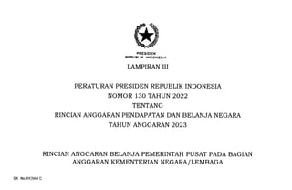 FRESIDEN
REPUBI-IK INDONESIA
LAMPIRAN III
PERATURAN PRESIDEN REPUBLIK INDONESIA
NOMOR 130 TAHUN 2022
TENTANG
RINCIAN ANGGARAN PENDAPATAN DAN BELANJA NEGARA
TAHUN ANGGARAN 2023
RINCIAN ANGGARAN BELANJA PEMERINTAH PUSAT PADA BAGIAN
ANGGARAN KEMENTERIAN NEGARA/LEMBAGA
SK No 092064 C
 