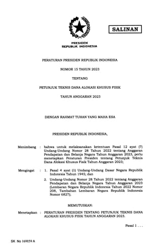 SALINAN
Menimbang
Mengingat
Menetapkan
PRESIDEN
REPUBLIK INDONESIA
PERATURAN PRESIDEN REPUBLIK INDONESIA
NOMOR 15 TAHUN 2023
TENTANG
PDTUNJUK TEKNIS DANA ALOKASI KHUSUS FISIK
TAHUN ANGGARAN 2023
DENGAN RAHMAT TUHAN YANG MAHA ESA
PRESIDEN REPUBLIK INDONESIA,
bahwa untuk melaksanakan ketentuan Pasal 12 ayat (71
Undang-Undang Nomor 28 Tahun 2022 tentang Anggaran
Pendapatan dan Belanja Negara Tahun Anggaran 2023, perlu
menetapkan Peraturan Presiden tentang Petunjuk Teknis
Dana Alokasi Khusus Fisik Tahun Anggaran 2023;
1. Pasal 4 ayat (1) Undang-Undang Dasar Negara Republik
Indonesia Tahun 1945; dan
2. Undang-Undang Nomor 28 Tahun 2022 tentang Anggaran
Pendapatan dan Belanja Negara Tahun Anggaran 2023
(Lembaran Negara Republik Indonesia Tahun 2022 Nomor
2O8, Tambahan [embaran Negara Republik Indonesia
Nomor 6827l.;
MEMUTUSI(AN:
PERATURAN PRESIDEN TENTANG PETUNJUK TEKNIS DANA
ALOKASI KHUSUS FISIK TAHUN ANGGARAN 2023.
SK No 169859 A
Pasal I ...
 