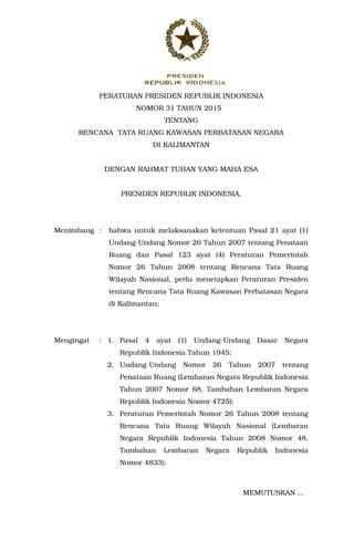 PERATURAN PRESIDEN REPUBLIK INDONESIA
NOMOR 31 TAHUN 2015
TENTANG
RENCANA TATA RUANG KAWASAN PERBATASAN NEGARA
DI KALIMANTAN
DENGAN RAHMAT TUHAN YANG MAHA ESA
PRESIDEN REPUBLIK INDONESIA,
Menimbang : bahwa untuk melaksanakan ketentuan Pasal 21 ayat (1)
Undang-Undang Nomor 26 Tahun 2007 tentang Penataan
Ruang dan Pasal 123 ayat (4) Peraturan Pemerintah
Nomor 26 Tahun 2008 tentang Rencana Tata Ruang
Wilayah Nasional, perlu menetapkan Peraturan Presiden
tentang Rencana Tata Ruang Kawasan Perbatasan Negara
di Kalimantan;
Mengingat : 1. Pasal 4 ayat (1) Undang-Undang Dasar Negara
Republik Indonesia Tahun 1945;
2. Undang-Undang Nomor 26 Tahun 2007 tentang
Penataan Ruang (Lembaran Negara Republik Indonesia
Tahun 2007 Nomor 68, Tambahan Lembaran Negara
Republik Indonesia Nomor 4725);
3. Peraturan Pemerintah Nomor 26 Tahun 2008 tentang
Rencana Tata Ruang Wilayah Nasional (Lembaran
Negara Republik Indonesia Tahun 2008 Nomor 48,
Tambahan Lembaran Negara Republik Indonesia
Nomor 4833);
MEMUTUSKAN ...
 