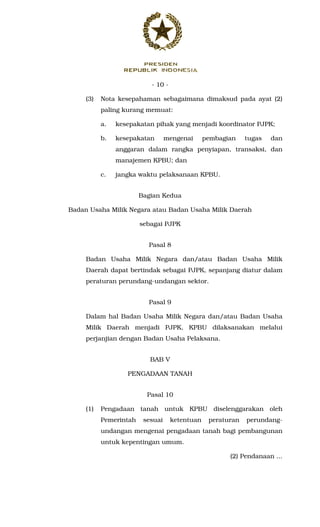 - 10 -
(3) Nota kesepahaman sebagaimana dimaksud pada ayat (2)
paling kurang memuat:
a. kesepakatan pihak yang menjadi koordinator PJPK;
b. kesepakatan mengenai pembagian tugas dan
anggaran dalam rangka penyiapan, transaksi, dan
manajemen KPBU; dan
c. jangka waktu pelaksanaan KPBU.
Bagian Kedua
Badan Usaha Milik Negara atau Badan Usaha Milik Daerah
sebagai PJPK
Pasal 8
Badan Usaha Milik Negara dan/atau Badan Usaha Milik
Daerah dapat bertindak sebagai PJPK, sepanjang diatur dalam
peraturan perundang-undangan sektor.
Pasal 9
Dalam hal Badan Usaha Milik Negara dan/atau Badan Usaha
Milik Daerah menjadi PJPK, KPBU dilaksanakan melalui
perjanjian dengan Badan Usaha Pelaksana.
BAB V
PENGADAAN TANAH
Pasal 10
(1) Pengadaan tanah untuk KPBU diselenggarakan oleh
Pemerintah sesuai ketentuan peraturan perundang-
undangan mengenai pengadaan tanah bagi pembangunan
untuk kepentingan umum.
(2) Pendanaan ...
 