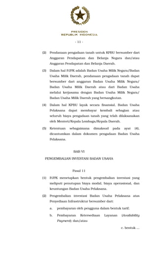 - 11 -
(2) Pendanaan pengadaan tanah untuk KPBU bersumber dari
Anggaran Pendapatan dan Belanja Negara dan/atau
Anggaran Pendapatan dan Belanja Daerah.
(3) Dalam hal PJPK adalah Badan Usaha Milik Negara/Badan
Usaha Milik Daerah, pendanaan pengadaan tanah dapat
bersumber dari anggaran Badan Usaha Milik Negara/
Badan Usaha Milik Daerah atau dari Badan Usaha
melalui kerjasama dengan Badan Usaha Milik Negara/
Badan Usaha Milik Daerah yang bersangkutan.
(4) Dalam hal KPBU layak secara finansial, Badan Usaha
Pelaksana dapat membayar kembali sebagian atau
seluruh biaya pengadaan tanah yang telah dilaksanakan
oleh Menteri/Kepala Lembaga/Kepala Daerah.
(5) Ketentuan sebagaimana dimaksud pada ayat (4),
dicantumkan dalam dokumen pengadaan Badan Usaha
Pelaksana.
BAB VI
PENGEMBALIAN INVESTASI BADAN USAHA
Pasal 11
(1) PJPK menetapkan bentuk pengembalian investasi yang
meliputi penutupan biaya modal, biaya operasional, dan
keuntungan Badan Usaha Pelaksana.
(2) Pengembalian investasi Badan Usaha Pelaksana atas
Penyediaan Infrastruktur bersumber dari:
a. pembayaran oleh pengguna dalam bentuk tarif;
b. Pembayaran Ketersediaan Layanan (Availability
Payment); dan/atau
c. bentuk ...
 