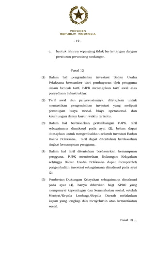 - 12 -
c. bentuk lainnya sepanjang tidak bertentangan dengan
peraturan perundang-undangan.
Pasal 12
(1) Dalam hal pengembalian investasi Badan Usaha
Pelaksana bersumber dari pembayaran oleh pengguna
dalam bentuk tarif, PJPK menetapkan tarif awal atas
penyediaan infrastruktur.
(2) Tarif awal dan penyesuaiannya, ditetapkan untuk
memastikan pengembalian investasi yang meliputi
penutupan biaya modal, biaya operasional, dan
keuntungan dalam kurun waktu tertentu.
(3) Dalam hal berdasarkan pertimbangan PJPK, tarif
sebagaimana dimaksud pada ayat (2), belum dapat
ditetapkan untuk mengembalikan seluruh investasi Badan
Usaha Pelaksana, tarif dapat ditentukan berdasarkan
tingkat kemampuan pengguna.
(4) Dalam hal tarif ditentukan berdasarkan kemampuan
pengguna, PJPK memberikan Dukungan Kelayakan
sehingga Badan Usaha Pelaksana dapat memperoleh
pengembalian investasi sebagaimana dimaksud pada ayat
(2).
(5) Pemberian Dukungan Kelayakan sebagaimana dimaksud
pada ayat (4), hanya diberikan bagi KPBU yang
mempunyai kepentingan dan kemanfaatan sosial, setelah
Menteri/Kepala Lembaga/Kepala Daerah melakukan
kajian yang lengkap dan menyeluruh atas kemanfaatan
sosial.
Pasal 13 ...
 