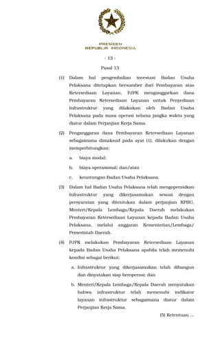 - 13 -
Pasal 13
(1) Dalam hal pengembalian investasi Badan Usaha
Pelaksana ditetapkan bersumber dari Pembayaran atas
Ketersediaan Layanan, PJPK menganggarkan dana
Pembayaran Ketersediaan Layanan untuk Penyediaan
Infrastruktur yang dilakukan oleh Badan Usaha
Pelaksana pada masa operasi selama jangka waktu yang
diatur dalam Perjanjian Kerja Sama.
(2) Penganggaran dana Pembayaran Ketersediaan Layanan
sebagaimana dimaksud pada ayat (1), dilakukan dengan
memperhitungkan:
a. biaya modal;
b. biaya operasional; dan/atau
c. keuntungan Badan Usaha Pelaksana.
(3) Dalam hal Badan Usaha Pelaksana telah mengoperasikan
Infrastruktur yang dikerjasamakan sesuai dengan
persyaratan yang ditentukan dalam perjanjian KPBU,
Menteri/Kepala Lembaga/Kepala Daerah melakukan
Pembayaran Ketersediaan Layanan kepada Badan Usaha
Pelaksana, melalui anggaran Kementerian/Lembaga/
Pemerintah Daerah.
(4) PJPK melakukan Pembayaran Ketersediaan Layanan
kepada Badan Usaha Pelaksana apabila telah memenuhi
kondisi sebagai berikut:
a. Infrastruktur yang dikerjasamakan telah dibangun
dan dinyatakan siap beroperasi; dan
b. Menteri/Kepala Lembaga/Kepala Daerah menyatakan
bahwa infrastruktur telah memenuhi indikator
layanan infrastruktur sebagaimana diatur dalam
Perjanjian Kerja Sama.
(5) Ketentuan ...
 